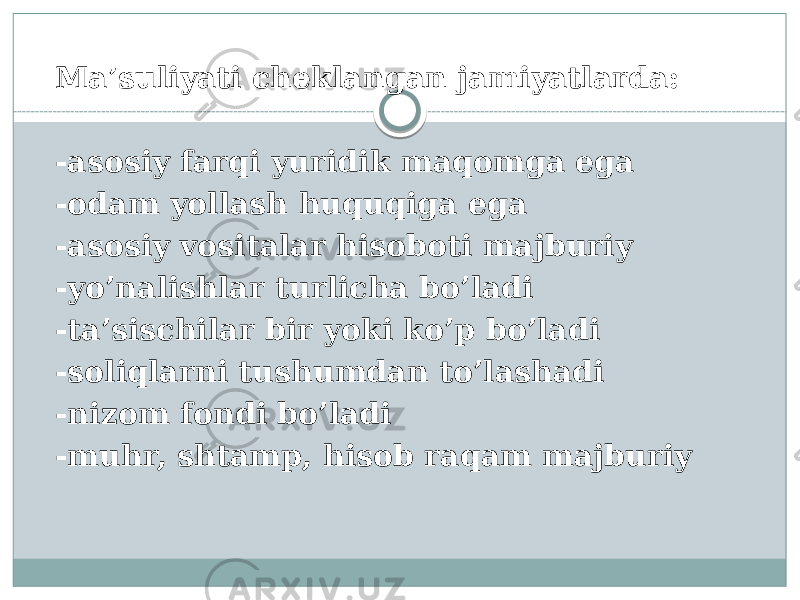 Ma’suliyati cheklangan jamiyatlarda: -asosiy farqi yuridik maqomga ega -odam yollash huquqiga ega -asosiy vositalar hisoboti majburiy -yo’nalishlar turlicha bo’ladi -ta’sischilar bir yoki ko’p bo’ladi -soliqlarni tushumdan to’lashadi -nizom fondi bo’ladi -muhr, shtamp, hisob raqam majburiy 