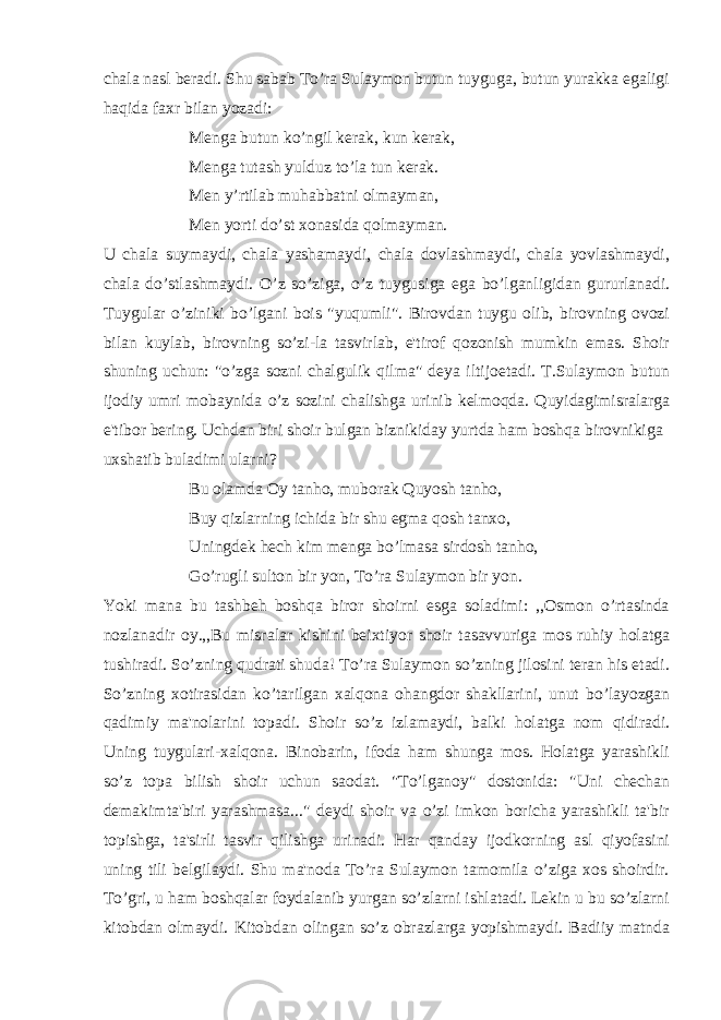 chala nasl beradi. Shu sabab To’ra Sulaymon butun tuyguga, butun yurakka egaligi haqida faxr bilan yozadi: Menga butun ko’ngil kerak, kun kerak, Menga tutash yulduz to’la tun kerak. Men y’rtilab muhabbatni olmayman, Men yorti do’st xonasida qolmayman. U chala suymaydi, chala yashamaydi, chala dovlashmaydi, chala yovlashmaydi, chala do’stlashmaydi. O’z so’ziga, o’z tuygusiga ega bo’lganligidan gururlanadi. Tuygular o’ziniki bo’lgani bois &#34;yuqumli&#34;. Birovdan tuygu olib, birovning ovozi bilan kuylab, birovning so’zi-la tasvirlab, e&#39;tirof qozonish mumkin emas. Shoir shuning uchun: &#34;o’zga sozni chalgulik qilma&#34; deya iltijoetadi. T.Sulaymon butun ijodiy umri mobaynida o’z sozini chalishga urinib kelmoqda. Quyidagimisralarga e&#39;tibor bering. Uchdan biri shoir bulgan biznikiday yurtda ham boshqa birovnikiga uxshatib buladimi ularni? Bu olamda Oy tanho, muborak Quyosh tanho, Buy qizlarning ichida bir shu egma qosh tanxo, Uningdek hech kim menga bo’lmasa sirdosh tanho, Go’rugli sulton bir yon, To’ra Sulaymon bir yon. Yoki mana bu tashbeh boshqa biror shoirni esga soladimi: ,,Osmon o’rtasinda nozlanadir oy.,,Bu misralar kishini beixtiyor shoir tasavvuriga mos ruhiy holatga tushiradi. So’zning qudrati shuda! To’ra Sulaymon so’zning jilosini teran his etadi. So’zning xotirasidan ko’tarilgan xalqona ohangdor shakllarini, unut bo’layozgan qadimiy ma&#39;nolarini topadi. Shoir so’z izlamaydi, balki holatga nom qidiradi. Uning tuygulari-xalqona. Binobarin, ifoda ham shunga mos. Holatga yarashikli so’z topa bilish shoir uchun saodat. &#34;To’lganoy&#34; dostonida: &#34;Uni chechan demakimta&#39;biri yarashmasa...&#34; deydi shoir va o’zi imkon boricha yarashikli ta&#39;bir topishga, ta&#39;sirli tasvir qilishga urinadi. Har qanday ijodkorning asl qiyofasini uning tili belgilaydi. Shu ma&#39;noda To’ra Sulaymon tamomila o’ziga xos shoirdir. To’gri, u ham boshqalar foydalanib yurgan so’zlarni ishlatadi. Lekin u bu so’zlarni kitobdan olmaydi. Kitobdan olingan so’z obrazlarga yopishmaydi. Badiiy matnda 