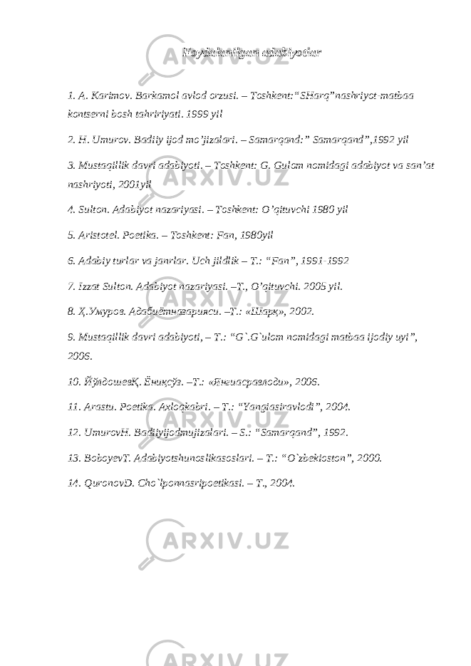 Foydalanilgan adabiyotlar 1. A. Karimov. Barkamol avlod orzusi. – Toshkent:“SHarq”nashriyot-matbaa kontserni bosh tahririyati. 1999 yil 2. H. Umurov. Badiiy ijod mo’jizalari. – Samarqand:” Samarqand”,1992 yil 3. Mustaqillik davri adabiyoti. – Toshkent: G. Gulom nomidagi adabiyot va san’at nashriyoti, 2001yil 4. Sulton. Adabiyot nazariyasi. – Toshkent: O’qituvchi 1980 yil 5. Aristotel. Poetika. – Toshkent: Fan, 1980yil 6. Adabiy turlar va janrlar. Uch jildlik – T.: “Fan”, 1991-1992 7. Izzat Sulton. Adabiyot nazariyasi. –T., O’qituvchi. 2005 yil . 8. Ҳ.Умуров. Адабиётназарияси. –Т.: «Шарқ», 2002. 9. Mustaqillik davri adabiyoti , – T .: “ G `. G ` ulom nomidagi matbaa ijodiy uyi ”, 2006. 10. ЙўлдошевҚ. Ёниқсўз. –Т.: «Янгиасравлоди», 2006. 11. Arastu. Poetika. Axloqkabri. – T.: “Yangiasiravlodi”, 2004. 12. UmurovH. Badiiyijodmujizalari. – S.: “Samarqand”, 1992. 13. BoboyevT. Adabiyotshunoslikasoslari. – T.: “O`zbekioston”, 2000. 14. QuronovD. Cho`lponnasripoetikasi. – T., 2004. 