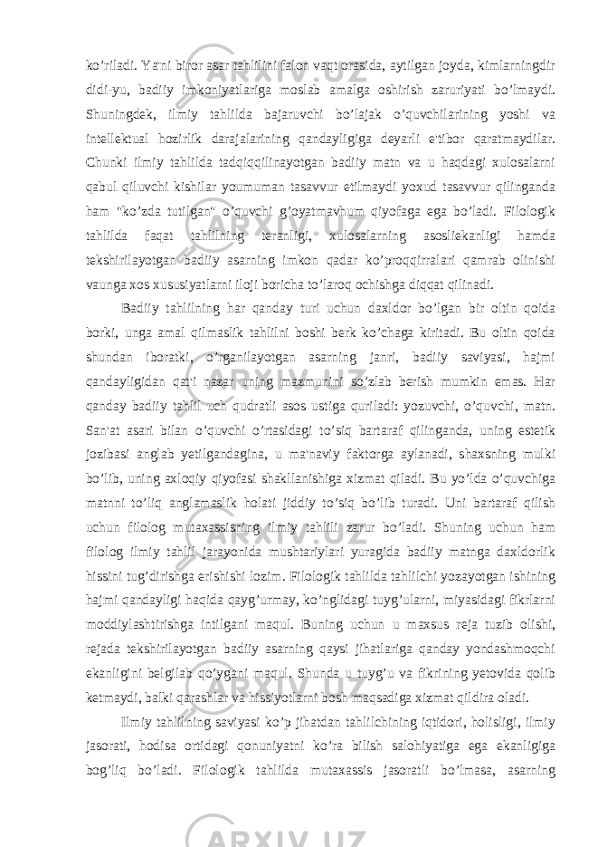 ko’riladi. Ya&#39;ni biror asar tahlilini falon vaqt orasida, aytilgan joyda, kimlarningdir didi-yu, badiiy imkoniyatlariga moslab amalga oshirish zaruriyati bo’lmaydi. Shuningdek, ilmiy tahlilda bajaruvchi bo’lajak o’quvchilarining yoshi va intellektual hozirlik darajalarining qandayligiga deyarli e&#39;tibor qaratmaydilar. Chunki ilmiy tahlilda tadqiqqilinayotgan badiiy matn va u haqdagi xulosalarni qabul qiluvchi kishilar youmuman tasavvur etilmaydi yoxud tasavvur qilinganda ham &#34;ko’zda tutilgan&#34; o’quvchi g’oyatmavhum qiyofaga ega bo’ladi. Filologik tahlilda faqat tahlilning teranligi, xulosalarning asosliekanligi hamda tekshirilayotgan badiiy asarning imkon qadar ko’proqqirralari qamrab olinishi vaunga xos xususiyatlarni iloji boricha to’laroq ochishga diqqat qilinadi. Badiiy tahlilning har qanday turi uchun daxldor bo’lgan bir oltin qoida borki, unga amal qilmaslik tahlilni boshi berk ko’chaga kiritadi. Bu oltin qoida shundan iboratki, o’rganilayotgan asarning janri, badiiy saviyasi, hajmi qandayligidan qat&#39;i nazar uning mazmunini so’zlab berish mumkin emas. Har qanday badiiy tahlil uch qudratli asos ustiga quriladi: yozuvchi, o’quvchi, matn. San&#39;at asari bilan o’quvchi o’rtasidagi to’siq bartaraf qilinganda, uning estetik jozibasi anglab yetilgandagina, u ma&#39;naviy faktorga aylanadi, shaxsning mulki bo’lib, uning axloqiy qiyofasi shakllanishiga xizmat qiladi. Bu yo’lda o’quvchiga matnni to’liq anglamaslik holati jiddiy to’siq bo’lib turadi. Uni bartaraf qilish uchun filolog mutaxassisning ilmiy tahlili zarur bo’ladi. Shuning uchun ham filolog ilmiy tahlil jarayonida mushtariylari yuragida badiiy matnga daxldorlik hissini tug’dirishga erishishi lozim. Filologik tahlilda tahlilchi yozayotgan ishining hajmi qandayligi haqida qayg’urmay, ko’nglidagi tuyg’ularni, miyasidagi fikrlarni moddiylashtirishga intilgani maqul. Buning uchun u maxsus reja tuzib olishi, rejada tekshirilayotgan badiiy asarning qaysi jihatlariga qanday yondashmoqchi ekanligini belgilab qo’ygani maqul. Shunda u tuyg’u va fikrining yetovida qolib ketmaydi, balki qarashlar va hissiyotlarni bosh maqsadiga xizmat qildira oladi. Ilmiy tahlilning saviyasi ko’p jihatdan tahlilchining iqtidori, holisligi, ilmiy jasorati, hodisa ortidagi qonuniyatni ko’ra bilish salohiyatiga ega ekanligiga bog’liq bo’ladi. Filologik tahlilda mutaxassis jasoratli bo’lmasa, asarning 