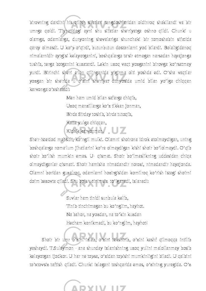 birovning dardini his qilish sifatlari tengdoshlaridan oldinroq shakllandi va bir umrga qoldi. Tiynatidagi ayni shu sifatlar she&#39;riyatga oshno qildi. Chunki u olamga, odamlarga, dunyoning shevalariga shunchaki bir tomoshabin sifatida qaray olmasdi. U ko’p o’qirdi, butunbutun dostonlarni yod bilardi. Bolaligidanoq nimalarnidir aytgisi kelayotganini, boshqalarga ta&#39;sir etmagan narsadan hayajonga tushib, terga botganini kuzatardi. Lekin uzoq vaqt yozganini birovga ko’rsatmay yurdi. Birinchi she&#39;ri e&#39;lon qilinganida yigirma olti yoshda edi. O’sha vaqtlar yozgan bir she&#39;rida u o’zini she&#39;riyat dunyosida umid bilan yo’lga chiqqan karvonga o’xshatadi: Men ham umid bilan safarga chiqib, Uzoq manzillarga ko’z tikkan jonman, Birda Sirday toshib, birda tutoqib, Katta yulga chiqqan, Kichik karvonman. She&#39;r-iste&#39;dod mahsuli, ko’ngil mulki. Olamni shoirona idrok etolmaydigan, uning boshqalarga noma&#39;lum jihatlarini ko’ra olmaydigan kishi shoir bo’lolmaydi. O’qib shoir bo’lish mumkin emas. U- qismat. Shoir bo’lmaslikning uddasidan chiqa olmaydiganlar qismati. Shoir hamisha nimadandir norozi, nimadandir hayajonda. Olamni boridan guzalroq, odamlarni hozirgisidan komilroq ko’rish istagi shoirni doim bezovta qiladi. Shu bois u tinimsiz to’lganadi, izlanadi: Suvlar ham tinidi sunbula kelib, Tinib-tinchimagan bu ko’nglim, hayhot. Na bahor, na yozdan, na to’kin kuzdan Hecham konikmadi, bu ko’nglim, hayhot! Shoir bir umr o’zini izlab, o’zini tekshirib, o’zini kashf qilmoqqa intilib yashaydi. T.Sulaymon - ana shunday izlanishning uzoq yulini malollanmay bosib kelayotgan ijodkor. U har ne topsa, o’zidan topishi mumkinligini biladi. U qalbini to’xtovsiz taftish qiladi. Chunki izlagani tashqarida emas, o’zining yuragida. O’z 