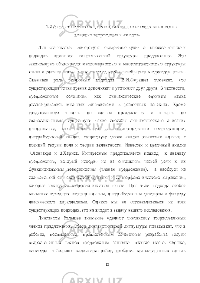 1.2 Анализ интенсифицирующих и аппроксимативных слов и понятие второстепенных слов. Лингвистическая литература свидетельствуют о множественности подходов описания синтаксической структуры предложения. Это закономерно объясняется многомерностью и многоаспектностью структуры языка и главная задача в том состоит, чтобы разобраться в структуре языка. Оценивая роль различных подходов, В.И.Фурашев отмечает, что существующие точки зрения дополняют и уточняют друг друга. В частности, предложенные сочетания как синтаксические единицы языка рассматривались многими лингвистами в различных аспектах. Кроме традиционного анализа по членам предложения и анализа по словосочетаниям, существуют такие способы синтаксического описания предложения, как анализ его по непосредственно составляющим, дистрибутивный анализ, существует также анализ языковых единиц с позиций теории поля и теории валентности. Известен и цепочный анализ Р.Лонгакра и З.Хэриса. Интересным представляется подход к анализу предложения, который исходит не из отношения частей речи к их функциональным возможностям (членам предложения), а наоборот из соответствий синтаксической функции и ее морфологического выражения, которые именуется морфологическим типом. При этом подходе особое внимание отводится категориальным, дистрибутивным факторам и фактору лексического параллелизма. Однако мы не останавливаемся на всех существующих подходах, это не входит в задачу нашего исследования. Лингвисты большее внимание уделяют синтаксису второстепенных членов предложения. Обзор лингвистической литературы показывает, что в работах, посвященных, предложенным сочетаниям разработка теории второстепенных членов предложения занимает важное место. Однако, несмотря на большое количество работ, проблема второстепенных членов 10 