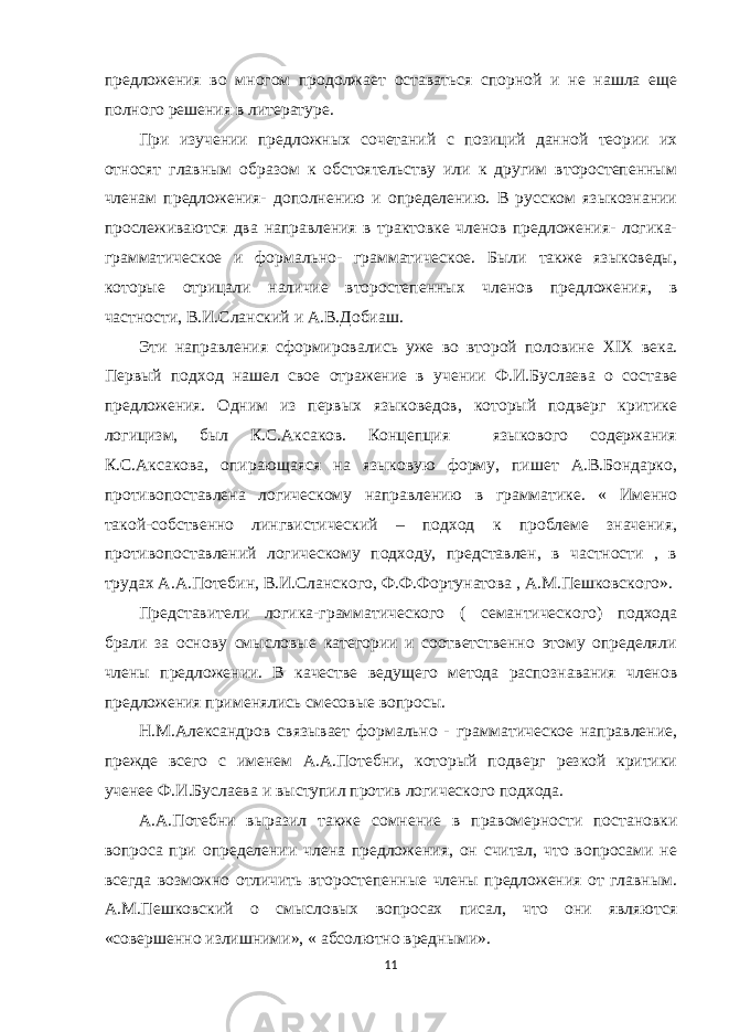 предложения во многом продолжает оставаться спорной и не нашла еще полного решения в литературе. При изучении предложных сочетаний с позиций данной теории их относят главным образом к обстоятельству или к другим второстепенным членам предложения- дополнению и определению. В русском языкознании прослеживаются два направления в трактовке членов предложения- логика- грамматическое и формально- грамматическое. Были также языковеды, которые отрицали наличие второстепенных членов предложения, в частности, В.И.Сланский и А.В.Добиаш. Эти направления сформировались уже во второй половине XIX века. Первый подход нашел свое отражение в учении Ф.И.Буслаева о составе предложения. Одним из первых языковедов, который подверг критике логицизм, был К.С.Аксаков. Концепция языкового содержания К.С.Аксакова, опирающаяся на языковую форму, пишет А.В.Бондарко, противопоставлена логическому направлению в грамматике. « Именно такой-собственно лингвистический – подход к проблеме значения, противопоставлений логическому подходу, представлен, в частности , в трудах А.А.Потебин, В.И.Сланского, Ф.Ф.Фортунатова , А.М.Пешковского». Представители логика-грамматического ( семантического) подхода брали за основу смысловые категории и соответственно этому определяли члены предложении. В качестве ведущего метода распознавания членов предложения применялись смесовые вопросы. Н.М.Александров связывает формально - грамматическое направление, прежде всего с именем А.А.Потебни, который подверг резкой критики ученее Ф.И.Буслаева и выступил против логического подхода. А.А.Потебни выразил также сомнение в правомерности постановки вопроса при определении члена предложения, он считал, что вопросами не всегда возможно отличить второстепенные члены предложения от главным. А.М.Пешковский о смысловых вопросах писал, что они являются «совершенно излишними», « абсолютно вредными». 11 