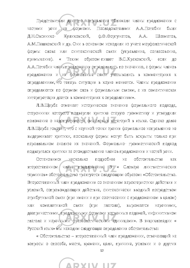 Представители данного направления сближали члены предложения с частями речи их формами. Последователями А.А.Потебни были Д.Н.Овсянико- Куликовский, ф.Ф.Фортунатов, А.А. Шахматов, А.М.Пешковский и др. Они в основном исходили из учета морфологической формы слова или синтаксической связи (управление, согласование, примыкание). « Таким образом-пишет В.С.Храковский,- если до А.А.Потебни членыпредложения определялись по значению, а формы членов предложения и их формальные связи указывались в комментариях к определениям, то теперь ситуация в корне меняется. Члены предложения определяются по формам слов и формальным связям, а их семантическая интерпретация дается в комментариях к определениям». Л.В.Щерба отмечает историческое значение формального подхода, сторонники которого подвергли критике старую грамматику и утвердили положение о недопустимости смысловых категорий в языке. Однако далее Л.В.Щерба говорит, что с научной точки зрения формальное направление не выдерживает критики, поскольку формы могут быть вскрыты только при параллельном анализе их значений. Формально- грамматический подход подвергался критики за отождествление членов предложения и частей речи. Остановимся несколько подробнее на обстоятельстве как второстепенном члене предложения. В « Словаре лингвистических терминов» обстоятельство трактуется следующим образом: «Обстоятельство. Второстепенный член предложения со значением характеристики действия и условий, сопровождающих действие, синтаксически вводный посредством атрибутивной связи (при имени и при соотнесении с предложением в целом) или комплетивной связи (при глаголе), выражается наречиями, деепричастиями, предложными формами косвенных падежей, инфинитивном глагола и наречными фразеологическими единицами». В энциклопедии « Русский язык» мы находим следующее определения обстоятельства: « Обстоятельство – второстепенный член предложении, отвечающий на вопросы о способе, месте, времени, цели, причине, условии и о других 12 