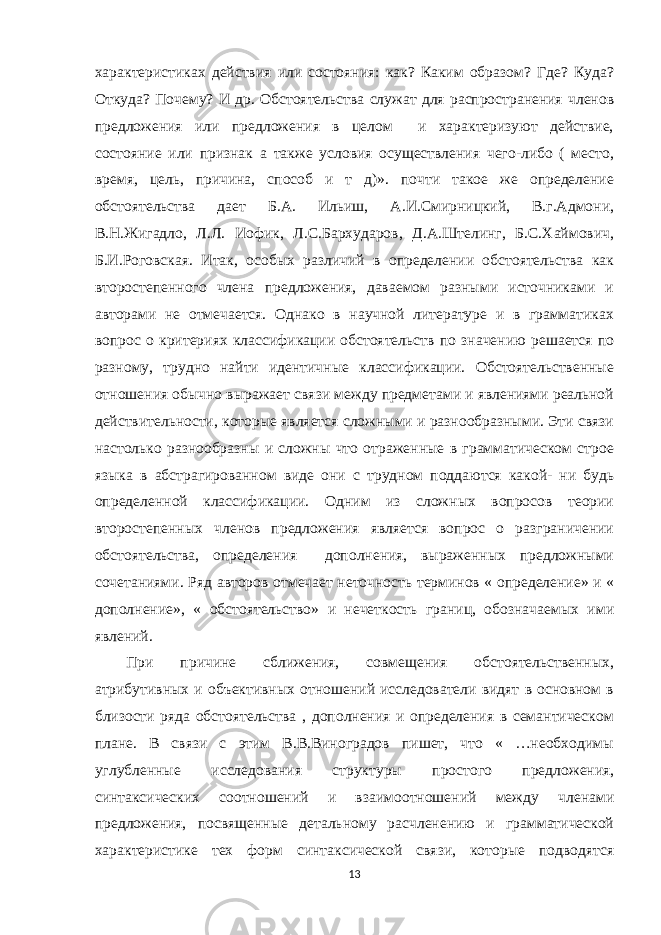 характеристиках действия или состояния: как? Каким образом? Где? Куда? Откуда? Почему? И др. Обстоятельства служат для распространения членов предложения или предложения в целом и характеризуют действие, состояние или признак а также условия осуществления чего-либо ( место, время, цель, причина, способ и т д)». почти такое же определение обстоятельства дает Б.А. Ильиш, А.И.Смирницкий, В.г.Адмони, В.Н.Жигадло, Л.Л. Иофик, Л.С.Бархударов, Д.А.Штелинг, Б.С.Хаймович, Б.И.Роговская. Итак, особых различий в определении обстоятельства как второстепенного члена предложения, даваемом разными источниками и авторами не отмечается. Однако в научной литературе и в грамматиках вопрос о критериях классификации обстоятельств по значению решается по разному, трудно найти идентичные классификации. Обстоятельственные отношения обычно выражает связи между предметами и явлениями реальной действительности, которые является сложными и разнообразными. Эти связи настолько разнообразны и сложны что отраженные в грамматическом строе языка в абстрагированном виде они с трудном поддаются какой- ни будь определенной классификации. Одним из сложных вопросов теории второстепенных членов предложения является вопрос о разграничении обстоятельства, определения дополнения, выраженных предложными сочетаниями. Ряд авторов отмечает неточность терминов « определение» и « дополнение», « обстоятельство» и нечеткость границ, обозначаемых ими явлений. При причине сближения, совмещения обстоятельственных, атрибутивных и объективных отношений исследователи видят в основном в близости ряда обстоятельства , дополнения и определения в семантическом плане. В связи с этим В.В.Виноградов пишет, что « …необходимы углубленные исследования структуры простого предложения, синтаксических соотношений и взаимоотношений между членами предложения, посвященные детальному расчленению и грамматической характеристике тех форм синтаксической связи, которые подводятся 13 