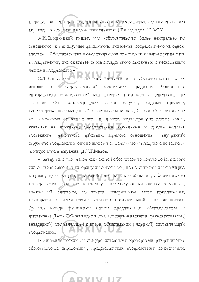 подкатегории определения, дополнения и обстоятельства, а также описанию переходных или « синкретических случаев» ( Виноградов, 1954:29) А.И.Смирницкий пишет, что «обстоятельство более нейтрально по отношению к глаголу, чем дополнение: оно менее сосредоточено на одном глаголе… Обстоятельство имеет тенденцию относиться к целой группе слов в предложении, оно оказывается непосредственно связанным с несколькими членами предложения». С.Д.Кацнельсон разграничивает дополнения и обстоятельства по их отношению к содержательной валентности предиката. Дополнения определяются семантической валентностью предиката и дополняют его значение. Они характеризуют глагол изнутри, выделяя предмет, непосредственно замещенный в обозначаемом им действии. Обстоятельство же независимо от валентности предиката, характеризуют глагол извне, указывая на локальны, темпоральные каузальные и другие условия протекания глагольного действия. Прямого отношения внутренней структуре предложения они не имеют и от валентности предиката не зависят. Близкую мысль выражает Д.Н.Шмелов: « Ввиду того что глагол как таковой обозначает не только действие или состояние предмета, к которому он относиться, но потенциально и ситуацию в целом, ту ситуацию, о которой идет речь в сообщении, обстоятельство прежде всего примыкает к глаголу. Поскольку же выражение ситуации , намеченной глаголом, становится содержанием всего предложения, приобретая в таком случае характер предикативной обособленности». Границу между функциями членов предложения- обстоятельства и дополнения Джон Лайонз видит в том, что первое является факультативной ( внеядерной) составляющей а втрое- обязательной ( ядерной) составляющей предложения. В лингвистической литературе основными критериями разграничения обстоятельства определения, представленных предложными сочетаниями, 14 