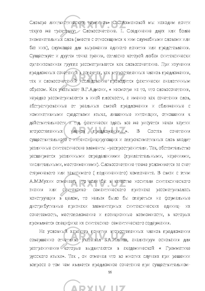 Словаре лингвистических терминов» О.С.Ахмановой мы находим почти такую же трактовку: Словосочетание. I . Соединение двух или более знаменательных слов (вместе с относящимся к ним служебными словами или без них), служащее для выражения единого понятия или представления. Существует и другая точка зрения, согласно которой любая синтаксически организованная группа рассматривается как словосочетание. При изучения предложных сочетаний в аспектах, как второстепенных членов предложения, так и словосочетаний исследование проводится фактически аналогичным образом. Как указывает В.Г.Адмони, « несмотря на то, что словосочетания, нередко рассматриваются в иной плоскости, а именно как сочетания слов, абстрагированные от реальных связей предложения и сближенные с номинативными средствами языка, лишенные интонации, отношения к действительности и т.д. фактически здесь все же рисуется некая картин второстепенных членов предложения…». В Состав сочетания существительного с интенсифицирующих и аппроксимативных слов входят различные синтаксические элементы –распространители. Так, обстоятельство расширяется различными определениями (прилагательными, наречиями, числительными, местоимениями). Словосочетание также усложняется за счет стержневого или зависимого ( подчиненного) компонента. В связи с этим А.М.Мухин отмечает, то если бы в качестве носителя синтаксического знания или синтаксико- семантического признака рассматривалась конструкция в целом, то нельзя было бы опереться на формальные дистрибутивные признаки элементарных синтаксических единиц- их сочетаемость, местоположение и позиционные возможности, в которых проявляется специфика их синтаксико- семантического содержания. На условный характер понятия второстепенных членов предложения совершенно отчетливо указывал Б.А.Ильиш, анализируя основания для разграничения которые выдвигаются в академической « Грамматике русского языка». Так , он отмечал что во многих случаях при решении вопроса о том чем является предложное сочетание при существительном- 16 