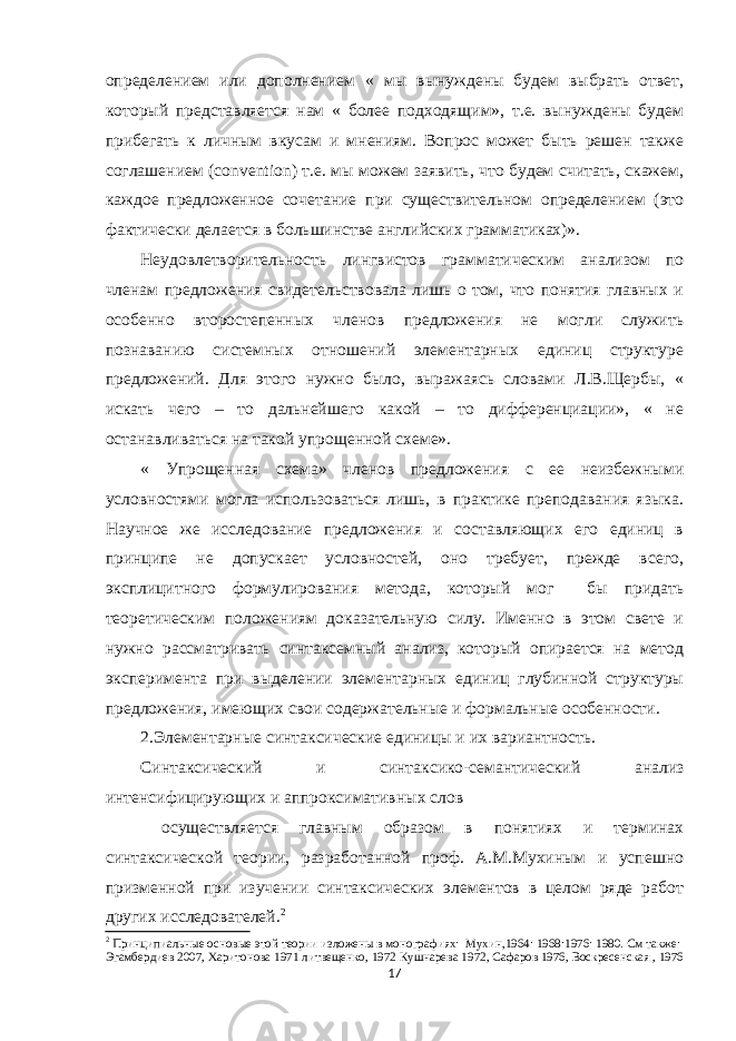 определением или дополнением « мы вынуждены будем выбрать ответ, который представляется нам « более подходящим», т.е. вынуждены будем прибегать к личным вкусам и мнениям. Вопрос может быть решен также соглашением ( convention ) т.е. мы можем заявить, что будем считать, скажем, каждое предложенное сочетание при существительном определением (это фактически делается в большинстве английских грамматиках)». Неудовлетворительность лингвистов грамматическим анализом по членам предложения свидетельствовала лишь о том, что понятия главных и особенно второстепенных членов предложения не могли служить познаванию системных отношений элементарных единиц структуре предложений. Для этого нужно было, выражаясь словами Л.В.Щербы, « искать чего – то дальнейшего какой – то дифференциации», « не останавливаться на такой упрощенной схеме». « Упрощенная схема» членов предложения с ее неизбежными условностями могла использоваться лишь, в практике преподавания языка. Научное же исследование предложения и составляющих его единиц в принципе не допускает условностей, оно требует, прежде всего, эксплицитного формулирования метода, который мог бы придать теоретическим положениям доказательную силу. Именно в этом свете и нужно рассматривать синтаксемный анализ, который опирается на метод эксперимента при выделении элементарных единиц глубинной структуры предложения, имеющих свои содержательные и формальные особенности. 2.Элементарные синтаксические единицы и их вариантность. Синтаксический и синтаксико-семантический анализ интенсифицирующих и аппроксимативных слов осуществляется главным образом в понятиях и терминах синтаксической теории, разработанной проф. А.М.Мухиным и успешно призменной при изучении синтаксических элементов в целом ряде работ других исследователей. 2 2 Принципиальные основые этой теории изложены в монографиях: Мухин,1964: 1968:1976: 1980. См также: Эгамбердиев 2007, Харитонова 1971 литвещенко, 1972 Кушнарева 1972, Сафаров 1976, Воскресенская , 1976 17 