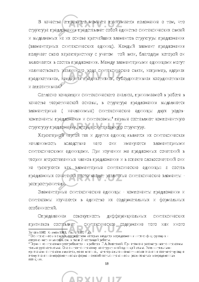 В качестве отправного момента принимается положение о том, что структура предложения представляет собой единство синтаксических связей и выделяемых на их основе кратчайших элементов структуры предложения (элементарных синтаксических единиц). Каждый элемент предложения получает свою характеристику с учетом той вязи, благодаря которой он включается в состав предложения. Между элементарными единицами могут наличествовать различного рода синтаксические связи, например, ядерная предикативная, неядерная предикативная, субординативная координативная и аппозитивная. 3 Согласно концепции синтаксического анализа, принимаемой в работе в качестве теоретической основы, в структуре предложения выделяются элементарные ( нечленимые) синтаксические единицы двух родов- компоненты предложения и синтаксемы. 4 первые составляют компонентную структуру предложения, вторые синтаксемную структуру. Характерной чертой тех и других единиц является их синтаксическая нечленимость вследствие чего они именуются элементарными синтаксическими единицами. При изучении же предложных сочетаний в теории второстепенных членов предложения и в аспекте словосочетаний они не трактуются как элементарные синтаксические единицы: а состав предложных сочетаний часто входят различные синтаксические элементы - распространители. Элементарные синтаксические единицы - компоненты предложения и синтаксемы изучаются в единство их содержательных и формальных особенностей. Определенная совокупность дифференциальных синтаксических признаков составляет синтаксическое содержание того или иного Бунаев 1980 Киямов 1983, Ильна 1990 и др. 3 О синтаксических связях, посредством которых вводятся в предложения интенсифицирующих и аппроксимативных слов. см. в главе 2 настоящей работы. 4 Термин «синтаксема» употребляется и в работах Г.А.Золотовой. При этом она рассматривает синтаксемы только русского языка. Она считает синтаксему конструктивной единицей языка. Различительными признаками синтаксем являются, по ее мнению., категориально – семантическое значение соответствующие этому значению морфологическая форма и способность синтаксически реализоваться в определенных позициях. 18 