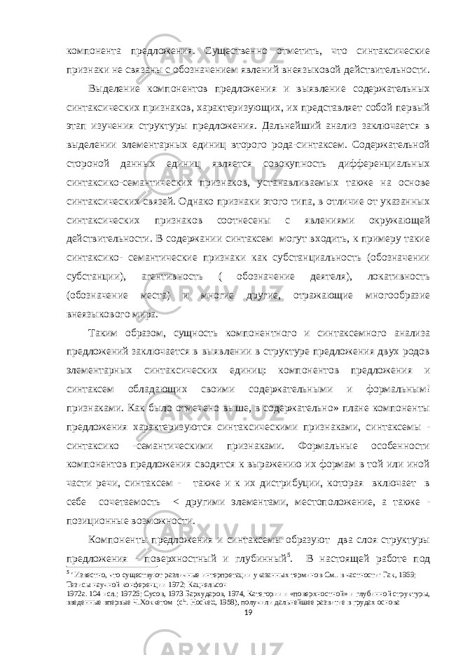 компонента предложения. Существенно отметить, что синтаксические признаки не связаны с обозначением явлений внеязыковой действительности. Выделение компонентов предложения и выявление содержательных синтаксических признаков, характеризующих, их представляет собой первый этап изучения структуры предложения. Дальнейший анализ заключается в выделении элементарных единиц второго рода-синтаксем. Содержательной стороной данных единиц является совокупность дифференциальных синтаксико-семантических признаков, устанавливаемых также на основе синтаксических связей. Однако признаки этого типа, в отличие от указанных синтаксических признаков соотнесены с явлениями окружающей действительности. В содержании синтаксем могут входить, к примеру такие синтаксико- семантические признаки как субстанциальность (обозначении субстанции), агентивность ( обозначение деятеля), локативность (обозначение места) и многие другие, отражающие многообразие внеязыкового мира. Таким образом, сущность компонентного и синтаксемного анализа предложений заключается в выявлении в структуре предложения двух родов элементарных синтаксических единиц: компонентов предложения и синтаксем обладающих своими содержательными и формальным! признаками. Как было отмечено выше, в содержательно» плане компоненты предложения характеризуются синтаксическими признаками, синтаксемы - синтаксико -семантическими признаками. Формальные особенности компонентов предложения сводятся к выражению их формам в той или иной части речи, синтаксем - также и к их дистрибуции, которая включает в себе сочетаемость < другими элементами, местоположение, а также - позиционные возможности. Компоненты предложения и синтаксемы образуют два слоя структуры предложения - поверхностный и глубинный 5 . В настоящей работе под 5 &#39; Известно, что существуют различные интерпретации указанных терминов См.. в частности: Гак, 1969; Тезисы научной конференции 1972; Кацнельсон 1972а. 104 исл.; 19726; Сусов, 1973 Бархударов, 1974, Категории и «поверхностной» и глубинной структуры, введенные впервые Ч.Хоккетом ( ch . Hockett , 1958), получили дальнейшее развитие в грудах основа 19 