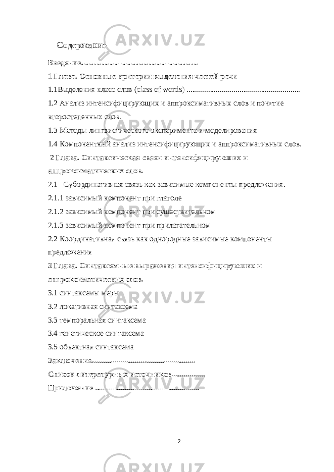  Содержание Введение……………………………………… 1 Глава . Основные критерии выделения частей речи 1.1Выделения класс слов ( class of words ) .......................................................... 1.2 Анализ интенсифицирующих и аппроксимативных слов и понятие второстепенных слов. 1.3 Методы лингвистического эксперимента и моделирования 1.4 Компонентный анализ интенсифицирующих и аппроксимативных слов. 2 Глава. Синтаксическая связи интенсифицируюших и аппроксиматических слов. 2.1 Субординативная связь как зависимые компоненты предложения. 2.1.1 зависимый компонент при глаголе 2.1.2 зависимый компонент при сушествительном 2.1.3 зависимый компонент при прилагательном 2.2 Координативная связь как однородные зависимые компоненты предложения 3 Глава. Синтаксемные выражения интенсифицируюших и аппроксиматических слов. 3.1 синтаксемы меры 3.2 локативная синтаксема 3.3 темпоральная синтаксема 3.4 генетическое синтаксема 3.5 объектная синтаксема Заключение..................................................... Список литературных источников................. Приложение ..................................................... 2 