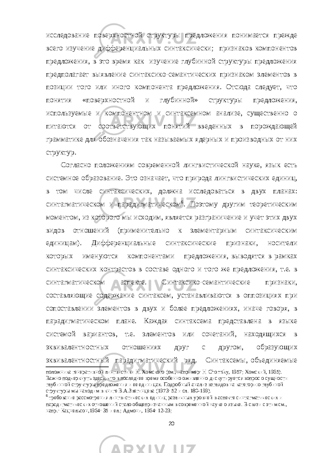 исследование поверхностной структуры предложения понимается прежде всего изучение дифференциальных синтаксически; признаков компонентов предложения, в это время как изучение глубинной структуры предложения предполагает выявление синтаксико-семантических признаком элементов в позиции того или иного компонента предложения. Отсюда следует, что понятия «поверхностной и глубинной» структуры предложения, используемые и компонентном и синтаксемном анализе, существенно о питаются от соответствующих понятий введенных в порождающей грамматике для обозначения так называемых ядерных и производных от них структур. Согласно положениям современной лингвистичес кой науке, язык есть системное образование. Это озна чает, что природа лингвистических единиц, в том числе синтаксических, должна исследоваться в двух планах: синтагматическом и парадигматическом 6 . Поэтому дру гим теоретическим моментом, из которого мы исходим, является разграничение и учет этих двух видов отно шений (применительно к элементарным синтаксическим единицам). Дифференциальные синтаксические признаки, носители которых именуются компонентами предло жения, выводятся в рамках синтаксических контрастов в составе одного и того же предложения, т.е. в синтагмати ческом аспекте. Синтаксико-семантические признаки, составляющие содержание синтаксем, устанавливаются в оппозициях при сопоставлении элементов в двух и более предложениях, иначе говоря, в парадигматическом плане. Каждая синтаксема представлена в языке системой вариантов, т.е. элементов или сочетаний, находящихся в эквивалентностных отношениях друг с другом, образую щих эквивалентностный парадигматический ряд. Син таксемы, объединяемые положника генеративной лингвистики Н. Хомского (см., например: Н Chomsky , 1957; Хомский, 1965). Важно подчеркнуть здесь, что в последнее время особенно оживленно дискутируется вопрос о сущности глубинной структуры предложения и ее единицах. Подробный анализ взглядов на категорию глубиной структуры мы находим в книге В.А.Звегинцева (1973: 52 и сл. 180-199). 6 требование рассмотрения лингвистических единиц различных уровней в аспекте синтагматических и парадигматических отношений стало общепризнанным в современной науке о языке. В связи с этим см., напр.: Кацнельсон,1964: 35 и ел.; Адмони, 1964: 12-23; 20 