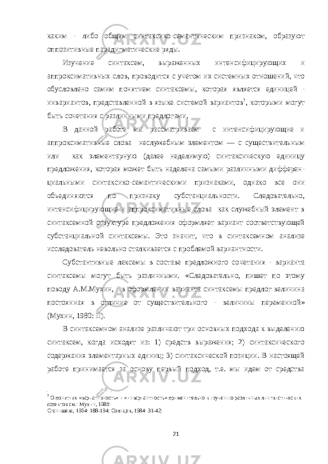 каким - либо общим синтаксико-семантическим признаком, образуют оппозитивные пара дигматические ряды. Изучение синтаксем, выраженных интенсифицирующих и аппроксимативных слов , проводится с учетом их системных от ношений, что обусловлено самим понятием синтаксемы, которая является единицей - инвариантов, представлен ной в языке системой вариантов 7 , которыми могут быть сочетания с различными предлогами. В данной работе мы рассматриваем с интенсифицирующие и аппроксимативные слова неслужебным элементом — c существительным или как элементарную (далее неделимую) синтаксическую единицу предложения, кото рая может быть наделена самыми различными дифферен - циальными синтаксико-семантическими признаками, од нако все они объединяются по признаку субстанциаль ности. Следовательно, интенсифицирующие и аппроксимативные слова как служебный элемент в синтаксемной структуре предложения оформляет вариант соответствующей субстанциальной синтаксемы. Это зна чит, что в синтаксемном анализе исследователь невольно сталкивается с проблемой вариантности. Субстантивные лексемы в составе предложного со четания - варианта синтаксемы могут быть различными. «Следовательно, пишет по этому поводу А.М.Мухин, - в оформлении варианта синтаксемы предлог величина пос тоянная в отличие от существительного - величины пере менной» (Мухин, 1980: II ). В синтаксемном анализе различают три основных подхода к выделению синтаксем, когда исходят из: 1) средств выражения; 2) синтаксического содержания эле ментарных единиц; 3) синтаксической позиции. В настоящей работе принимается за основу первый подход, т.е. мы идем от средства 7 О понятиях «вариативность» и «инвариантность» применительно к изучению различных лингвистических аспектов см.: Мухин, 1985: Станишева , 1964: 188-194; Солнцев , 1984: 31-42; 21 