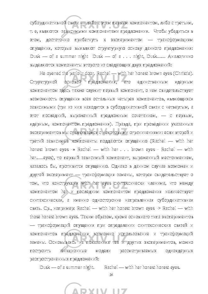 субординативной связи — либо с этим первым компонентом, либо с третьим, т. е, являются зависимыми компонентами предложения. Чтобы убедиться в этом, достаточно прибегнуть к экспериментам — трансформациям опущения, которые выявляют структурную основу данного предложения: Dusk — of a summer night Dusk — of a . . . night, Dusk....... Аналогично выделяются компоненты второго из следующих двух предложений: Не opened the parlour door. Rachel — with her honest brown eyes (Christie). Структурной основой предложения, его единственным ядерным компонентом здесь также служит первый компонент, о чем свидетельствует возможность опущения всех остальных четырех компонентов, являющихся зависимыми (три из них находятся в субординативной связи с четвертым, а этот последний, выраженный предложным сочетанием, — с первым, ядерным, компонентом предложения). Правда, при проведении указанных экспериментов мы сталкиваемся с некоторыми ограничениями: если второй и третий зависимые компоненты поддаются опущению (Rachel — with her honest brown eyes -» Rachel — with her . . . brown eyes - Rachel — with her......eyes), то первый зависимый компонент, выраженный местоимением, казалось бы, противится опущению. Однако в данном случае возможен и другой эксперимент — трансформация замены, которая свидетельствует о том, что конструкция with her eyes синтаксически членима, что между компонентом her и последним компонентом предложения наличествует синтаксическая, а именно односторонне направленная субординативная связь. Ср ., например : Rachel — with her honest brown eyes -> Rachel — with those honest brown eyes. Таким образом, кроме основного типа экспериментов — трансформаций опущения при определении синтаксических связей и компонентов предложения возможно использование и трансформаций замены. Основываясь на показаниях тех и других экспериментов, можно построить юнкционные модели рассматриваемых одноядерных распространенных предложений: Dusk — of a summer night. Rachel — with her honest honest eyes. 24 