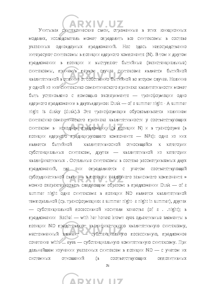 Учитывая синтаксические связи, отраженные в этих юнкционных моделях, исследователь может определить все синтаксемы в составе указанных одноядерных предложений. Нас здесь непосредственно интересуют синтаксемы в позиции ядерного компонента (N). В том и другом предложении в позиции и выступают бытийные (экзистенциальные) синтаксемы, причем/в первом случае синтаксема является бытийной квалитативной в отличие от собственно-бытийной во втором случае. Наличие у одной из них синтаксико-семантического признака квалитативности может быть установлено с помощью эксперимента — трансформации одно ядерного предложения в двухъядерное: Dusk — of a summer night - A summer night is dusky (dusk).3 Эта трансформация обусловливается наличием синтаксико-семантического признака квалитативности у соответствующих синтаксем в- исходном предложении (в позиции N) и в трансформе (в позиции ядерного предицируюшего компонента — NPa): одна из них является бытийной квалитативносной относящейся к категории субстанциальных синтаксем, другая — квалитативной из категории квалификативных . Остальные синтаксемы в составе рассматриваемых двух предложений, где они определяются с учетом соответствующей субординативной связи — в позиции неядерного зависимого компонента » можно охарактеризовать следующим образом: в предложении Dusk — of a summer night одна синтаксема в позиции ND является квалитативной темпоральной (ср. трансформацию: a summer night- a night in summer), другая — субстанциальной посессивной носителя качества (of а . .night); в предложении Rachel — with her honest brown eyes адъективные элементы в позиции ND представляют квалификативную квалитативную синтаксему, местоименный элемент — субстанциальную посессивную, предложное сочетание with. ... eyes — субстанциальную комитативную синтаксему. При дальнейшем изучении указанных синтаксем в позиции ND — с учетом их системных отношений (в соответствующих оппозитивных 25 