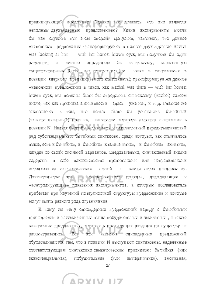 предицирующий компонент. Однако как доказать, что оно является неполным двухъядерным предложением? Какие эксперименты могли бы нам служить при этом опорой? Допустив, например, что данное «неполное» предложение трансформируется в полное двухъядерное Rachel was looking at him — with her honest brown eyes, мы получили бы один результат, а именно определили бы синтаксему, выраженную существительным Rachel, как агентивную (см. ниже о синтаксемах в позиции ядерного предицируемого компонента); трансформируя же данное «неполное» предложение в такое, как Rachel was there — with her honest brown eyes, мы должны были бы определить синтаксему (Rachel) совсем иначе, так как признака агентивности здесь уже нет, и т. д. Главное же заключается в том, что нельзя было бы установить бытийный (экзистенциальный) признак, носителем которого является синтаксема в позиции N. Нельзя было бы установить и оппозитивный парадигматический ряд субстанциальных бытийных синтаксем, среди которых, как отмечалось выше, есть и бытийная, и бытийная квалитативная, и бытийная активная, каждая со своей системой вариантов. Следовательно, синтаксемный анализ содержит в себе доказательства правильности или неправильности истолкования синтаксических связей и компонентов предложения. Доказательства эти — теоретического порядка, дополняющие и «контролирующие» показания экспериментов, к которым исследователь прибегает при изучений поверхностной структуры предложения и которые могут иметь разного рода ограничения. К тому же типу одноядерных предложений наряду с бытийными принадлежат и рассмотренные выше побудительные и эмотивные , а также вокативные предложения, которые в предыдущих разделах по существу не рассматривались. Все эти названия одноядерных предложений обусловливаются тем, что в позиции N выступают синтаксемы, наделенные соответствующим синтаксико-семантическим признаком: бытийная (или экзистенциальная), побудительная (или императивная), эмотивная, 27 