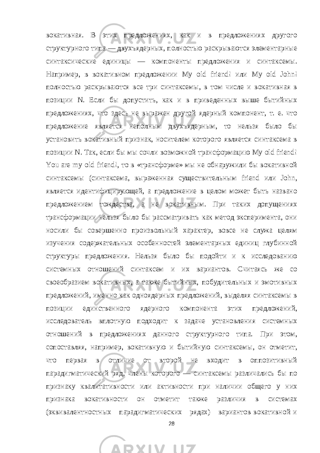 вокативная. В этих предложениях, как и в предложениях другого структурного типа — двухъядерных, полностью раскрываются элементарные синтаксические единицы — компоненты предложения и синтаксемы. Например, в вокативном предложении My old friend! или My old John! полностью раскрываются все три синтаксемы, в том числе и вокативная в позиции N. Если бы допустить, как и в приведенных выше бытийных предложениях, что здесь не выражен другой ядерный компонент, т. е. что предложение является неполным двухъядерным, то нельзя было бы установить вокативный признак, носителем которого является синтаксема в позиции N. Так, если бы мы сочли возможной трансформацию My old friend! You are my old friend!, то в «трансформе» мы не обнаружили бы вокативной синтаксемы (синтаксема, выраженная существительным friend или John, является идентифицирующей, а предложение в целом может быть названо предложением тождества, а не вокативным. При таких допущениях трансформации нельзя было бы рассматривать как метод эксперимента, они носили бы совершенно произвольный характер, вовсе не служа целям изучения содержательных особенностей элементарных единиц глубинной структуры предложения. Нельзя было бы подойти и к исследованию системных отношений синтаксем и их вариантов. Считаясь же со своеобразием вокативных, а также бытийных, побудительных и эмотивных предложений, именно как одноядерных предложений, выделяя синтаксемы в позиции единственного ядерного компонента этих предложений, исследователь вплотную подходит к задаче установления системных отношений в предложениях данного структурного типа. При этом, сопоставляя, например, вокативную и бытийную синтаксемы, он отметит, что первая в отличие от второй не входит в оппозитивный парадигматический ряд, члены которого — синтаксемы различались бы по признаку квалитативности или активности при наличии общего у них признака вокативности он отметит также различия в системах (эквивалентностных парадигматических рядах) вариантов вокативной и 28 