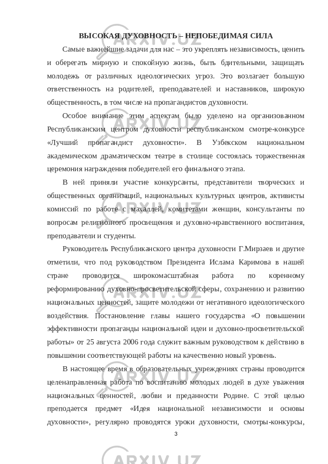 ВЫСОКАЯ ДУХОВНОСТЬ – НЕПОБЕДИМАЯ СИЛА Самые важнейшие задачи для нас – это укреплять независимость, ценить и оберегать мирную и спокойную жизнь, быть бдительными, защищать молодежь от различных идеологических угроз. Это возлагает большую ответственность на родителей, преподавателей и наставников, широкую общественность, в том числе на пропагандистов духовности. Особое внимание этим аспектам было уделено на организованном Республиканским центром духовности республиканском смотре-конкурсе «Лучший пропагандист духовности». В Узбекском национальном академическом драматическом театре в столице состоялась торжественная церемония награждения победителей его финального этапа. В ней приняли участие конкурсанты, представители творческих и общественных организаций, национальных культурных центров, активисты комиссий по работе с махаллей, комитетами женщин, консультанты по вопросам религиозного просвещения и духовно-нравственного воспитания, преподаватели и студенты. Руководитель Республиканского центра духовности Г.Мирзаев и другие отметили, что под руководством Президента Ислама Каримова в нашей стране проводится широкомасштабная работа по коренному реформированию духовно-просветительской сферы, сохранению и развитию национальных ценностей, защите молодежи от негативного идеологического воздействия. Постановление главы нашего государства «О повышении эффективности пропаганды национальной идеи и духовно-просветительской работы» от 25 августа 2006 года служит важным руководством к действию в повышении соответствующей работы на качественно новый уровень. В настоящее время в образовательных учреждениях страны проводится целенаправленная работа по воспитанию молодых людей в духе уважения национальных ценностей, любви и преданности Родине. С этой целью преподается предмет «Идея национальной независимости и основы духовности», регулярно проводятся уроки духовности, смотры-конкурсы, 3 