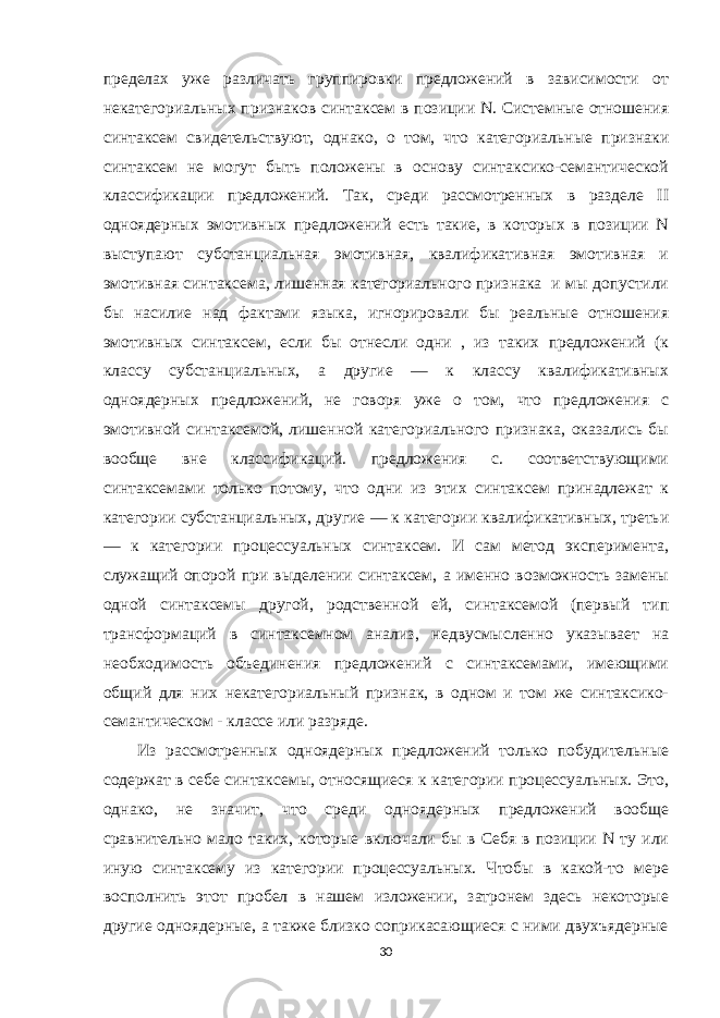 пределах уже различать группировки предложений в зависимости от некатегориальных признаков синтаксем в позиции N. Системные отношения синтаксем свидетельствуют, однако, о том, что категориальные признаки синтаксем не могут быть положены в основу синтаксико-семантической классификации предложений. Так, среди рассмотренных в разделе II одноядерных эмотивных предложений есть такие, в которых в позиции N выступают субстанциальная эмотивная, квалификативная эмотивная и эмотивная синтаксема, лишенная категориального признака и мы допустили бы насилие над фактами языка, игнорировали бы реальные отношения эмотивных синтаксем, если бы отнесли одни , из таких предложений (к классу субстанциальных, а другие — к классу квалификативных одноядерных предложений, не говоря уже о том, что предложения с эмотивной синтаксемой, лишенной категориального признака, оказались бы вообще вне классификаций. предложения с. соответствующими синтаксемами только потому, что одни из этих синтаксем принадлежат к категории субстанциальных, другие — к категории квалификативных, третьи — к категории процессуальных синтаксем. И сам метод эксперимента, служащий опорой при выделении синтаксем, а именно возможность замены одной синтаксемы другой, родственной ей, синтаксемой (первый тип трансформаций в синтаксемном анализ, недвусмысленно указывает на необходимость объединения предложений с синтаксемами, имеющими общий для них некатегориальный признак, в одном и том же синтаксико- семантическом - классе или разряде. Из рассмотренных одноядерных предложений только побудительные содержат в себе синтаксемы, относящиеся к категории процессуальных. Это, однако, не значит, что среди одноядерных предложений вообще сравнительно мало таких, которые включали бы в Себя в позиции N ту или иную синтаксему из категории процессуальных. Чтобы в какой-то мере восполнить этот пробел в нашем изложении, затронем здесь некоторые другие одноядерные, а также близко соприкасающиеся с ними двухъядерные 30 