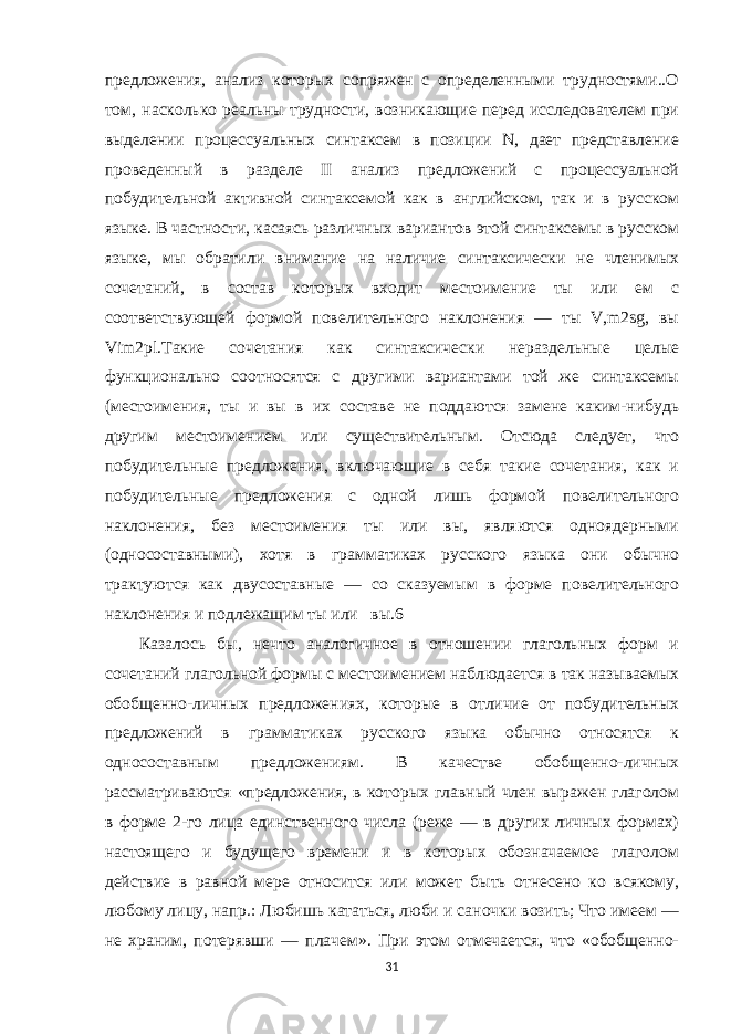 предложения, анализ которых сопряжен с определенными трудностями..О том, насколько реальны трудности, возникающие перед исследователем при выделении процессуальных синтаксем в позиции N, дает представление проведенный в разделе II анализ предложений с процессуальной побудительной активной синтаксемой как в английском, так и в русском языке. В частности, касаясь различных вариантов этой синтаксемы в русском языке, мы обратили внимание на наличие синтаксически не членимых сочетаний, в состав которых входит местоимение ты или ем с соответствующей формой повелительного наклонения — ты V,m2sg, вы Vim2pl.Такие сочетания как синтаксически нераздельные целые функционально соотносятся с другими вариантами той же синтаксемы (местоимения, ты и вы в их составе не поддаются замене каким-нибудь другим местоимением или существительным. Отсюда следует, что побудительные предложения, включающие в себя такие сочетания, как и побудительные предложения с одной лишь формой повелительного наклонения, без местоимения ты или вы, являются одноядерными (односоставными), хотя в грамматиках русского языка они обычно трактуются как двусоставные — со сказуемым в форме повелительного наклонения и подлежащим ты или вы.6 Казалось бы, нечто аналогичное в отношении глагольных форм и сочетаний глагольной формы с местоимением наблюдается в так называемых обобщенно-личных предложениях, которые в отличие от побудительных предложений в грамматиках русского языка обычно относятся к односоставным предложениям. В качестве обобщенно-личных рассматриваются «предложения, в которых главный член выражен глаголом в форме 2-го лица единственного числа (реже — в других личных формах) настоящего и будущего времени и в которых обозначаемое глаголом действие в равной мере относится или может быть отнесено ко всякому, любому лицу, напр.: Любишь кататься, люби и саночки возить; Что имеем — не храним, потерявши — плачем». При этом отмечается, что «обобщенно- 31 