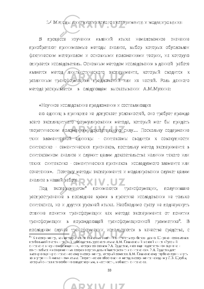 1.4 Методы лингвистического эксперимента и моделирования В процессе изучения явлений языка немаловажное значеиие приобретают принимаемые методы анализа, выбор которых обусловлен фактическим материалом и основными положениями теории, на которую опирается исследователь. Основным методом исследования в данной работе является метод лингвистического экспери мента, который сводится к различным трансформациям предложений или их частей. Роль данного метода раск рывается в следующем высказывании А.М.Мухина: «Научное исследование предложения и составляющих ею единиц в принципе не допускает условностей, оно требует прежде всего эксплицитного формулирования метода, который мог бы придать теоретическим поло жениям доказательную силу.... Поскольку содержание ткни элементарной единицы - синтаксемы сводится к совокупности синтаксико - семантических признаков, постольку метод эксперимента в синтаксемном анализе и служит целям доказательства наличия такого или таких синтаксико - семантических признаков исследуемого элемента или сочетания». Поэтому методы эксперимента и моделирования служат целям анализа в нашей работе. Под экспериментом 8 понимаются трансформации, получившие распространение в последнее время в практике исследования не только синтаксиса, но и других уровней языка. Необходимо сразу не подчеркнуть от личие понятия трансформации как метода эксперимента от понятия трансформации в порождающей трансфор мационной грамматике 9 . В последнем случае трансфор мации используются в качестве средства, с 8 &#39; К эксперименту, как методу анализа языковых явлений лингвисты прибегали давно. Широко использовал его большой знаток и тонкий наблюдатель русского языка A . M . Пешковский в своей книге «Русский синтаксис в научном освещении», которая по словам Р.А. Будагова, «все еще недостаточно» оценена и почти забыта «в современных спорах о путях дальнейшего развития синтаксиса». Р.А. Будагов дает высокую оценку синтаксическому эксперименту, который помогал A . M . Пешковскому глубоко проникнуть во внутренний «механизм» языка. Теоретическое обоснование метод эксперимента находим у Л.В. Щербы, который считал его особенно плодотворным, в частности, в области синтаксиса. 33 