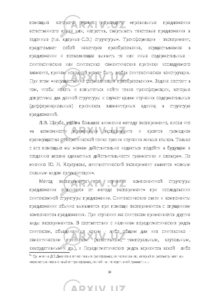 помощью которого можно порождать «правильные предложения естественного языка или, напротив, свертывать текстовые предложения в заданные (т.е. ядерные-С.Э.) структуры». Трансформация - эксперимент, представляет собой неко торое преобразование, осуществляемое в предложении и позволяющее выявить те или иные содержательные - синтаксические или синтаксико -семантические признаки исследуемого элемента, причем исходной может быть любая синтаксическая конструкция. При этом «несу щественна формализация преобразования». Задача сос тоит в том, чтобы искать и попытаться найти такие трансформации, которые допустимы для данной струк туры и служат целям изучения содержательных (диф ференциальных) признаков элементарных единиц в структуре предложений. Л.В. Щерба, уделяя большое внимание методу экспе римента, писал что «в возможности применения экспе римента и кроется громадное преимущество с тео ретической точки зрения изучения живых языков. Только с его помощью мы можем действительно надеяться подойти в будущем к созданию вполне адекватных действительности грамматики и словаря». По мнению Ю. Н. Караулова, лингвистический эксперимент является «самым сильным видом аргументации». Метод эксперимента при изучении компонентной структуры предложения отличается от метода экспе римент» при исследовании синтаксемной структуры предложения. Синтаксические связи и компоненты пред ложении обычно выявляется при помощи экспериментов с опущением компонентов предложения. При изучении же синтаксем применяются другие виды экспериментов. В соответствии с наличием парадигматических рядов синтаксем, объединенных каким - либо общим для них синтаксико - семантическим признаком (локативным, темпоральным, каузальным, аккордативным и др.), и Парадигматических рядов вариантов какой - либо 9 &#39; Ср. мнение Д.Е.Джонсона относительно трансформационного анализа, кото рый он рассматривает как «полностью независимый от трансформационной или генеративной грамматики . 34 