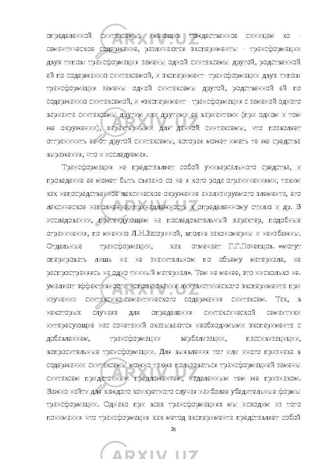 опре деленной синтаксемы, имеющих тождественное син ицам ко - семантическое содержание, различаются экс перименты - трансформации двух типов: трансформация замены одной синтаксемы другой, родственной ей по содержанию синтаксемой, и эксперимент- трансформации двух типов: трансформация замены одной синтаксемы другой, родственной ей по содержанию синтаксемой, и «эксперимент - трансформация с заменой одного варианта синтаксемы другим или другими ее вариантами (при одном и том же окружении), характерными для данной синтаксемы, что позволяет отграничить ее от другой синтаксемы, которая может иметь те же средства выражения, что и исследуемая. Трансформация не представляет собой универсаль ного средства, и проведение ее может быть связано со не я кого рода ограничениями, таким как непосредственное лексическое окружение анализируемого элемента, его лексическое наполнение, принадлежность к определен ному стилю и др. В исследовании, претендующем на последовательный характер, подобные ограничения, по мнению Л.Н.Засориной, вполне закономерны и неиз бежны. Отдельные трансформации, как отмечает Г.Г.Почепцов. «могут оперировать лишь на не значительном по объему материале, не распространяясь на одно тинный материал». Тем не менее, это нисколько не. умаляют эффективности использования лингвистического эксперимента при изучении синтаксико-семантического содержания синтаксем. Так, в некоторых случаях для определения синтаксической семантики интересующие нас сочетаний оказываются необходимыми эксперимента с добавлением, трансформации вербализации, пассивизациции, вопросительные трансформации. Для выявления тог или иного признака в содержании синтаксемы можно также пользоваться трансформацией замены синтаксем придаточным предложением, наделенным тем же признаком. Важно найти для каждого конкретного случая наиболее убедительные формы трансформации. Однако при всех трансформациях мы исходим из того понимания что трансформация как метод эксперимента представляет собой 35 