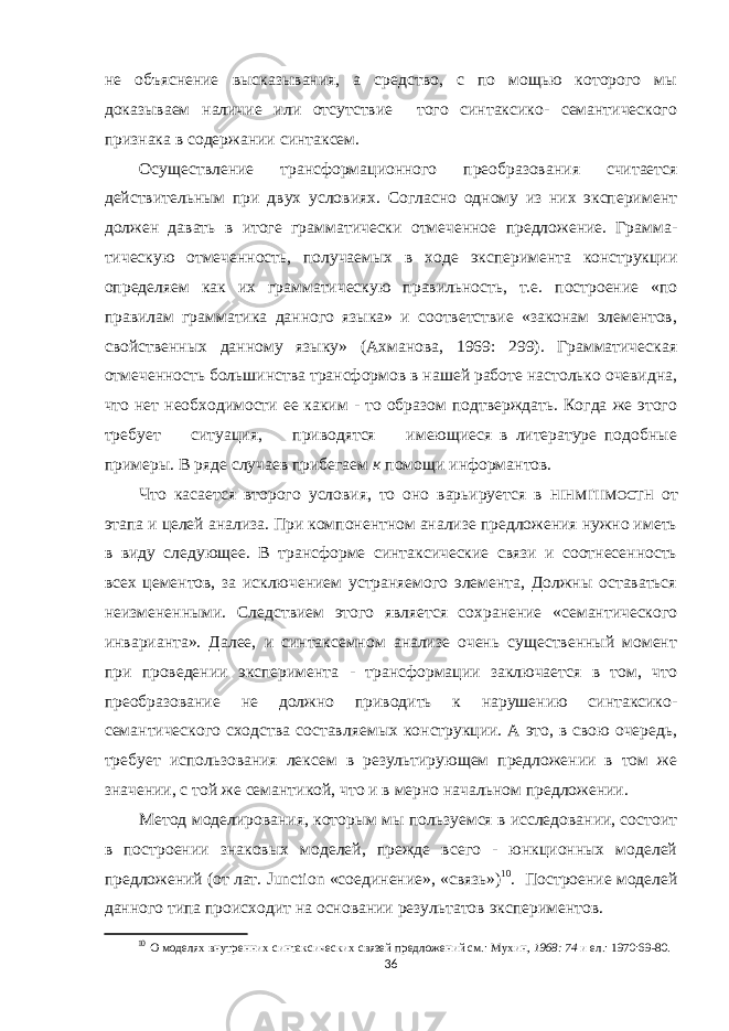 не объяснение высказывания, а средство, с по мощью которого мы доказываем наличие или отсутствие того синтаксико- семантического признака в содержании синтаксем. Осуществление трансформационного преобразова ния считается действительным при двух условиях. Согласно одному из них эксперимент должен давать в итоге грамматически отмеченное предложение. Грамма - тическую отмеченность, получаемых в ходе эксперимента конструкции определяем как их грамматическую правильность, т.е. построение «по правилам грамматика данного языка» и соответствие «законам элементов, свойственных данному языку» (Ахманова, 1969: 299). Грамматическая отмеченность большинства трансформов в нашей работе настолько очевидна, что нет необходимости ее каким - то образом подтверждать. Когда же этого требует ситуация, приводятся имеющиеся в литературе подобные примеры. В ряде случаев прибегаем к помощи информантов. Что касается второго условия, то оно варьируется в HIHMI &#39; IIMOCTH от этапа и целей анализа. При компонентном анализе предложения нужно иметь в виду следующее. В трансформе синтаксические связи и соотнесенность всех цементов, за исключением устраняемого элемента, Должны оставаться неизмененными. Следствием этого является сохранение «семантического инварианта». Далее, и синтаксемном анализе очень существенный момент при проведении эксперимента - трансформации заключается в том, что преобразование не должно приводить к нарушению синтаксико- семантического сходства состав ляемых конструкции. А это, в свою очередь, требует использования лексем в результирующем предложении в том же значении, с той же семантикой, что и в мерно начальном предложении. Метод моделирования, которым мы пользуемся в исследовании, состоит в построении знаковых моделей, прежде всего - юнкционных моделей предложений (от лат. Junction «соединение», «связь») 10 . Построение моде лей данного типа происходит на основании результатов экспериментов. 10 О моделях внутренних синтаксических связей предложений см.: Мухин, 1968: 74 и ел.: 1970:69-80. 36 