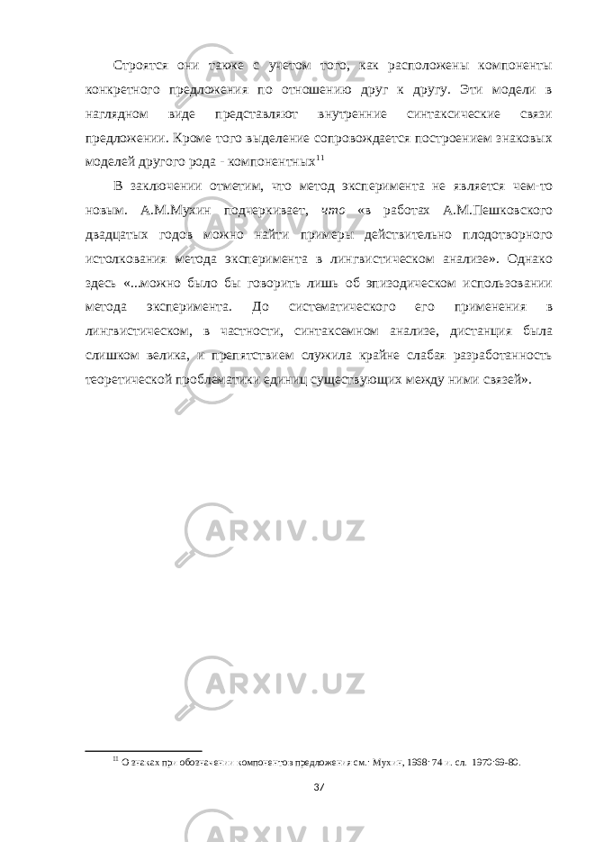 Строятся они также с учетом того, как расположены компоненты конкретного предложения по отношению друг к другу. Эти модели в наглядном виде представляют внутренние синтаксические связи предложении. Кроме того выделение сопровождается построением знаковых моделей другого рода - компонентных 11 В заключении отметим, что метод эксперимента не является чем-то новым. А.М.Мухин подчеркивает, что «в работах А.М.Пешковского двадцатых годов можно найти примеры действительно плодотворного истолкования метода эксперимента в лингвистическом анализе». Однако здесь «...можно было бы говорить лишь об эпизодическом использовании метода эксперимента. До систематического его применения в лингвистическом, в частности, синтаксемном анализе, дистанция была слишком велика, и препятствием служила крайне слабая разработанность теоретической проблематики единиц существующих между ними связей». 11 О знаках при обозначении компонентов предложения см.: Мухин, 1968: 74 и. сл. 1970:69-80. 37 