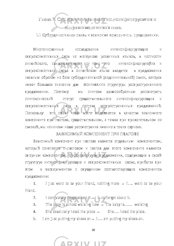 Глава 2. Синтаксическая связи интенсифицируюших и аппроксиматических слов. 1.1 Субординативная связь и зависиме компонент ы предложения . Многочисленные исследования интенсифицирую щ их и аппроксимативн ы х слов на материале различных языков, в частности английского , свидетельствуют с том, что интенсифицируюўих и аппроксимативнх слова в английском языке вводятся в предложения главн ым образом на базе субординативной (подчини тельной) связи, которая имеет большое значение для ПОНИМАНИЕ структуры распространенного предложения. Поэтому мы считаем целесообразным рассмотреть синтаксический статус существительного интенсифицирую щ их и аппроксимативн ы х слов в составе распространенных предложений. Поскольку эти слова чаще всего выделяются в качестве зависимого компонента при глаголе, существительном, а также при прилагательном со связкой, мы начинаем наше рассмотрение именно в таких случаях. ЗАВИСИМЫЙ КОМПОНЕНТ ПРИ ГЛАГОЛЕ Зависимый компонент при глаголе является отдельным компонентом, который сочетается с глаголом и глагол для этого компонента является опорным компонентом. Проанализируем предложения, содержащие в своей структуре интенсифицирующие и аппроксимативные слова, прибегая при этом к экспериментам с опущением соответствующих компонентов предложения: 1. I just want to be your friend, nothing more → I…. want to be your friend. 2. I completely forgot about it→ I….. forgot about it. 3. The baby is almost walking now → The baby is…… walking 4. She absolutely hated the place → She…. hated the place. 5. I am just putting my shoes on→ I…. am putting my shoes on. 38 