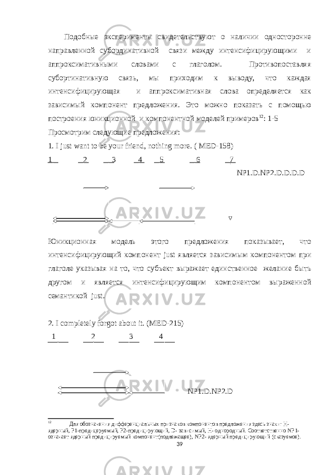Подобные эксперименты свидетельствуют о наличии односторонне направленной субординативной связи между интенсифицирующими и аппроксимативными словами с глаголом. Противопоставляя субортинативную связь, мы приходим к выводу, что каждая интенсифицирующая и аппроксимативная слова определяется как зависимый компонент предложения. Это можно показать с помощью построения юникционной и компонентной мо делей примеров 12 : 1-5 Просмотрим следующие предложения : 1. I just want to be your friend, nothing more. ( MED-158) 1 2 3 4 5 6 7 NP1.D.NP2.D.D.D.D Юникционная модель этого предложения показывает, что интенсифицирующий компонент just является зависимым компонентом при глаголе указывая на то, что субъект выражает единственное желание быть другом и является интенсифицирующим компонентом выраженной семантикой just . 2. I completely forgot about it. ( MED -215) 1 2 3 4 NP 1. D . NP 2. D 12 Для обозначения дифференциальн ых признаков компонентов предложения здесь знаки: H - ядерный, P 1-предицеруемый, P 2-предицирующий, D - зависимый, H - однородный. Соответственно NP 1- означает ядерный предицируемый компонент(подлежащее), NP 2- ядерный предицирующий (сказуемое). 39 