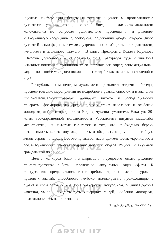 научные конференции, беседы и встречи с участием пропагандистов духовности, ученых, поэтов, писателей. Введение в махаллях должности консультанта по вопросам религиозного просвещения и духовно- нравственного воспитания способствует сближению людей, оздоровлению духовной атмосферы в семьях, укреплению в обществе толерантности, гуманизма и взаимного уважения. В книге Президента Ислама Каримова «Высокая духовность – непобедимая сила» раскрыты суть и значение основных понятий и принципов этого направления, определены актуальные задачи по защите молодого поколения от воздействия негативных явлений и идей. Республиканским центром духовности проводятся встречи и беседы, просветительские мероприятия по подробному разъяснению сути и значения широкомасштабных реформ, принятых законов и государственных программ, формированию среди широких слоев населения, и особенно молодежи, любви и преданности Родине, чувства гуманизма. Накануне 20- летия государственной независимости Узбекистана ширятся масштабы мероприятий, на которых говорится о том, что необходимо беречь независимость как зеницу ока, ценить и оберегать мирную и спокойную жизнь страны и народа. Все это призывает нас к бдительности, укреплению в соотечественниках чувства сопричастности к судьбе Родины и активной гражданской позиции. Целью конкурса были популяризация передового опыта духовно- пропагандистской работы, определение актуальных задач сферы. К конкурсантам предъявлялись такие требования, как высокий уровень правовых знаний, способность глубоко анализировать происходящие в стране и мире события, владение ораторским искусством, организаторские качества, умение находить путь к сердцам людей, особенно молодежи, позитивно влиять на их сознание. Ислам Абдуганиевич Кар 4 