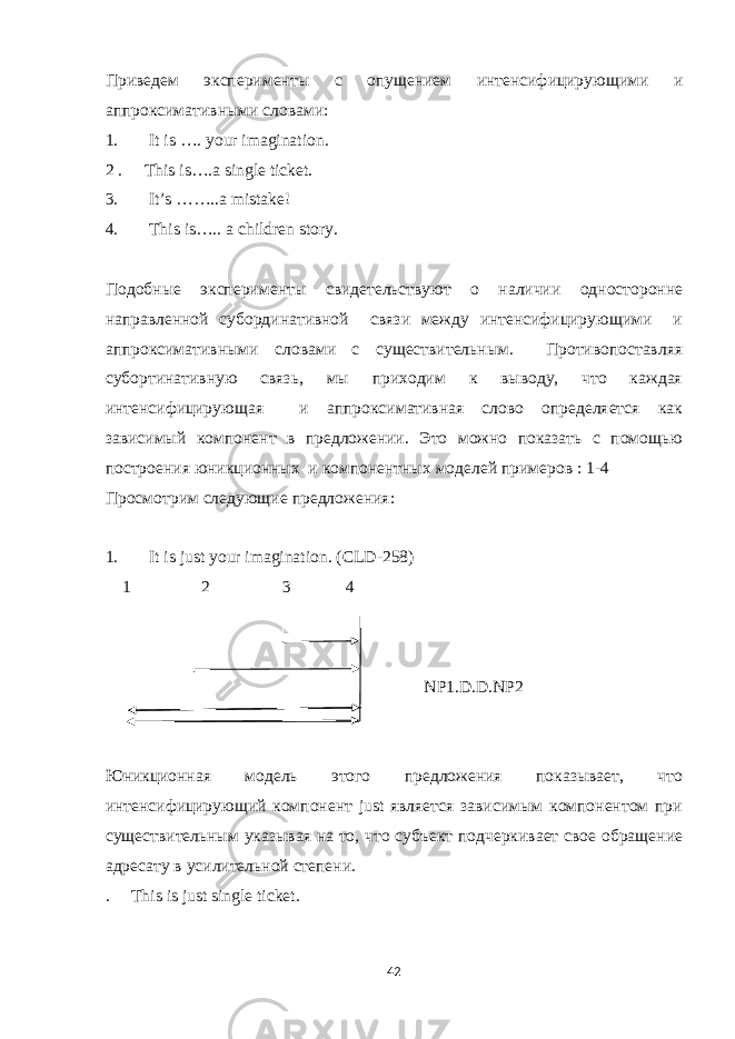 Приведем эксперимен ты с опущением интенсифицирующими и аппроксимативными словами: 1. It is …. your imagination. 2 . This is….a single ticket. 3. It’s ……..a mistake! 4. This is….. a children story . Подобные эксперименты свидетельствуют о наличии односторонне направленной субординативной связи между интенсифицирующими и аппроксимативными словами с существительным. Противопоставляя субортинативную связь, мы приходим к выводу, что каждая интенсифицирующая и аппроксимативная слово определяется как зависимый компонент в предложении. Это можно показать с помощью построения юникционных и компонентных моделей примеров : 1-4 Просмотрим следующие предложения : 1. It is just your imagination. (CLD-258) 1 2 3 4 NP1.D.D.NP2 Юникционная модель этого предложения показывает, что интенсифицирующий компонент just является зависимым компонентом при существительным указывая на то, что субъект подчеркивает свое обращение адресату в усилительной степени. . This is just single ticket. 42 