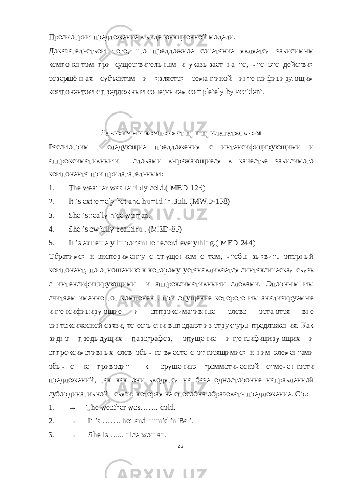 Просмотрим предложение в виде юнкционной модели. Доказательством того, что предложное сочетание является зависимым компонентом при существительным и указывает на то, что это действия совершённая субъектом и является семантикой интенсифицирующим компонентом с предложным сочетанием completely by accident. Зависимый компонент при прилагательном Рассмотрим следующие предложения с интенсифицирующими и аппроксимативными словами выражающиеся в качестве зависимого компонента при прилагательным: 1. The weather was terribly cold.( MED-125) 2. It is extremely hot and humid in Bali. (MWD-158) 3. She is really nice woman. 4. She is awfully beautiful. (MED-85) 5. It is extremely important to record everything.( MED-244) Обратимся к эксперименту с опущением с тем, чтобы выявить опорный компонент, по отношению к которому устанавливается синтаксическая связь с интенсифицирующими и аппроксимативными словами. Опорным мы считаем именно тот компонент, при опущение которого мы анализируемые интенсифицирующие и аппроксимативные слова остаются вне синтаксической связи, то есть они выпадают из структуры предложения. Как видно предыдущих параграфов, опущение интенсифицирующих и аппроксимативных слов обычно вместе с относящимися к ним элементами обычно не приводит к нарушению грамматической отмеченности предложений, так как они вводятся на базе односторонне направленной субординативной связи, которая не способна образовать предложение. Ср.: 1. → The weather was……. cold. 2. → It is ……. hot and humid in Bali. 3. → She is …... nice woman. 44 