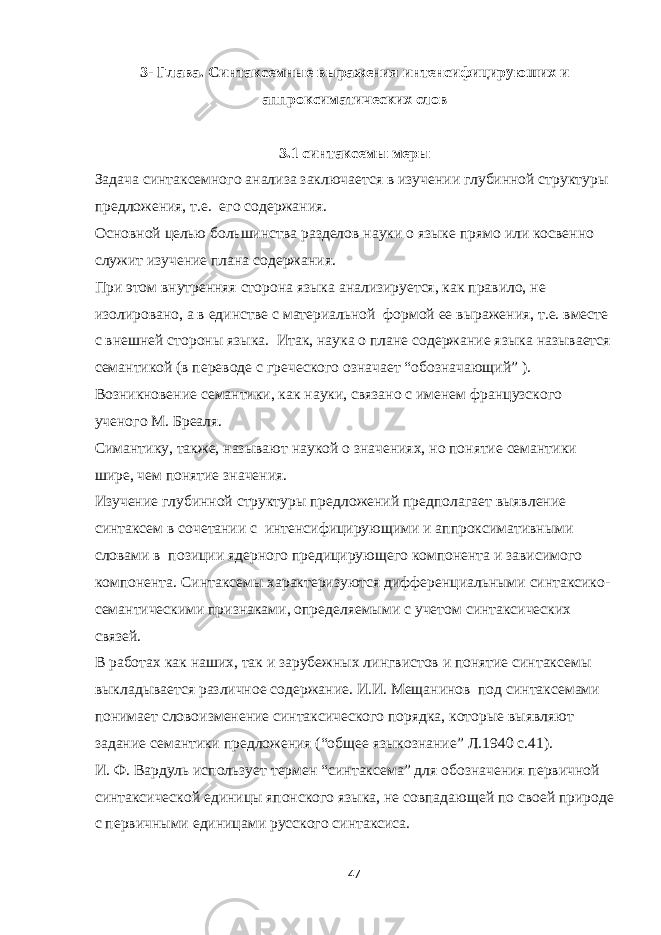 3- Глава . Синтаксемные выражения интенсифицируюших и аппроксиматических слов 3.1 синтаксемы меры Задача синтаксемного анализа заключается в изучении глубинной структуры предложения, т.е. его содержания. Основной целью большинства разделов науки о языке прямо или косвенно служит изучение плана содержания. При этом внутренняя сторона языка анализируется, как правило, не изолировано, а в единстве с материальной формой ее выражения, т.е. вместе с внешней стороны языка. Итак, наука о плане содержание языка называется семантикой (в переводе с греческого означает “обозначающий” ). Возникновение семантики, как науки, связано с именем французского ученого М. Бреаля. Симантику, также, называют наукой о значениях, но понятие семантики шире, чем понятие значения. Изучение глубинной структуры предложений предполагает выявление синтаксем в сочетании с интенсифицирующими и аппроксимативными словами в позиции ядерного предицирующего компонента и зависимого компонента. Синтаксемы характеризуются дифференциальными синтаксико- семантическими признаками, определяемыми с учетом синтаксических связей. В работах как наших, так и зарубежных лингвистов и понятие синтаксемы выкладывается различное содержание. И.И. Мещанинов под синтаксемами понимает словоизменение синтаксического порядка, которые выявляют задание семантики предложения (“общее языкознание” Л.1940 с.41). И. Ф. Вардуль использует термен “ синтаксема ” для обозначения первичной синтаксической единицы японского языка, не совпадающей по своей природе с первичными единицами русского синтаксиса. 47 