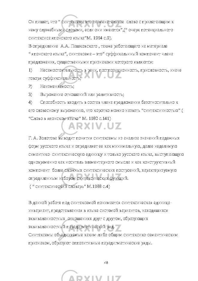 Он пишет, что “ синтаксема это знаменательное слово с прилегающим к нему служебными словами, если они имеются”,(“ очерк потенциального синтаксиса японского языка” М. 1964 с.9). В опредиление А.А. Пашковского , также работающего на материале “ японского языка”, синтаксема – это” суффикальнный компонент члена предложения, существенными признаками которого являются: 1) Несамостоятельность в речи, постпозиционность, присловность, иначе говоря суффиксиальность; 2) Неизменяемость; 3) Выражение отношений или релятивность; 4) Способность входить в состав члена предложения безотносительно к его словесному выражению, что коротко можно назвать “синтаксичностью” ( “Слово в японском языке” М. 1980 с.141) Г. А. Золотова выводит понятия синтаксемы из анализа значений падежных форм русского языка и опредиляет ее как минимальную, далее неделимую симантико- синтаксическую единицу и только русского языка, выступающую одновременно как носитель элементарного смысла и как конструктивный компонент более сложных синтаксических построений, характеризуемую опредиленным набором синтаксических функций. ( “ синтаксический словарь” М.1988 с.4) В данной работе под синтаксемой понимается синтаксическая единица- инвариант, представленная в языке системой вариантов, находяшихся эквиваленностных отношениях друг с другом, образующих эквиваленностный парадигматический ряд. Синтаксемы объединяемые каким-либо общим синтаксико-семантическим признаком, образуют оппозитивные парадигматические ряды. 48 