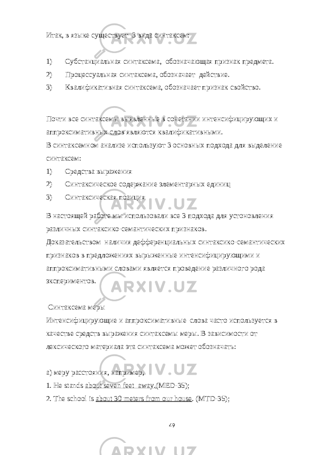 Итак, в языке существует 3 вида синтаксем: 1) Субстанциальная синтаксема, обозначающая признак предмета. 2) Процессуальная синтаксема, обозначает действие. 3) Квалификативная синтаксема, обозначает признак свойство. Почти все синтаксемы выявленные в сочетании интенсифицирующих и аппроксимативных слов являются квалификативными. В синтаксемном анализе используют 3 основных подхода для выделение синтаксем: 1) Средства выражения 2) Синтаксическое содержание элементарных единиц 3) Синтаксическая позиция В настоящей работе мы использовали все 3 подхода для устоновления различных синтаксико-семантических признаков. Доказательством наличия дефференциальных синтаксико-семантических признаков в предложениях вырыженные интенсифицирующими и аппроксимативными словами является проведение различного рода экспериментов. Синтаксема меры Интенсифицирующие и аппроксимативные слова часто используется в качестве средств выражения синтаксемы меры. В зависимости от лексического материала эта синтаксема может обозначать: а) меру расстояния, например, 1. He stands about seven feet away. (MED-35); 2. The school is about 30 meters from our house . ( MTD -35); 49 