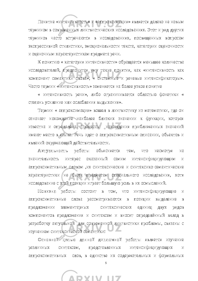 Понятие «интенсивность» и «аппроксимация» является далеко не новым термином в современных лингвистических исследованиях. Этот и ряд других терминов часто встречаются в исследованиях, посвященных вопросам экспрессивной стилистики, эмоциональности текста, категории оценочности и оценочным характеристикам предмета речи. К понятию « категория интенсивности» обращается меньшее количества исследователей, предпочитая уму такие понятия, как «интенсивность как компонент семантики слова», « системные и речевые интенсификаторы». Часто термин « интенсивность» заменяется на более узкое понятие « интенсивность речи», либо ограничивается областью фонетики « степень усиление или ослабления выдыхания». Термин « аппроксимация» вошел в лингвистику из математики, где он означает нахождение наиболее близких значении к функции, которая известна и определена. Процессы нахождения приближенных значений имеют место в языке. Речь идет о аппроксимативным описании, объектов и явлений окружающей действительности. Актуальность работы объясняется тем, что несмотря на значительность интерес оказанный самим интенсифицирующим и аппроксимативным словом ,их синтаксические и синтаксико-семантические характеристики не были предметам специального исследования, хотя исследование с этой позиции играет большую роль в их осмыслений. Новизна работы состоит в том, что интенсифицирующие и аппроксимативные слова рассматриваются в позиции выделение в предложении элементарных синтаксических единиц двух рядов компонентов предложения и синтаксем и вносят определённый вклад в разработку актуальной для современной лингвистики проблемы, связаны с изучением синтаксической семантики. Основной целью данной дипломной работы является изучение различных синтаксем, представленных интенсифицирующих и аппроксимативных слов, в единстве их содержательных и формальных 5 