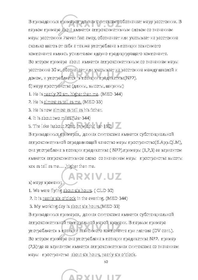 В приведенных примерах данная синтаксема обозначает меру расстояния. В первом примере about является аппроксимативным словом со значением меры расстояния 7seven feet away, обозначает или указывает на расстояние сколько шагов от себя а так же употреблена в позиции зависимого компонента являясь усилителем ядерно-предицируещего компонента. Во втором примере about является аппроксимативным со значением меры расстояние 30 м, обозначает или указывает на расстояние между школой и домом, и употребляется в позиции предикатива(NP2). б) меру пространства (длины, высоты, ширины) 1. He is nearly 20 sm. higher then me . (MED-344) 2. He is almost as tall as me. (MED-33) 3. He is now almost as tall as his father. 4. It is about two miles .(Usr-344) 5. The lake is about 20mt . in width.( usr-160) В приведенных примерах, данная синтаксема является субстанциальной аппроксимативной определяющей качество меры пространство( S . App . Ql . M ), она употреблена в позиции предикатива ( NP2).примеры (1,2,3) ее вариантом является аппроксимативное слово со значением меры пространства высоты как as tall as me… , higher then me . в ) меру времени : 1. We were flying about six hours . ( CLD-30) 2. It is nearly six o’clock in the evening. (MED-344) 3. My working day is about six hours. (MED-33) В приведенных примерах, данная синтаксема является субстанциальной аппроксимативной темпоральной мерой времени. В первым примере употребляется в позиции зависимого компонента при глаголе (DV cont.). Во втором примере она употреблена в позиции предикатива NP2. пример (2,3)где ее вариантом является аппроксимативная синтаксема со значением меры пространства about six hours , nearly six o’clock . 50 