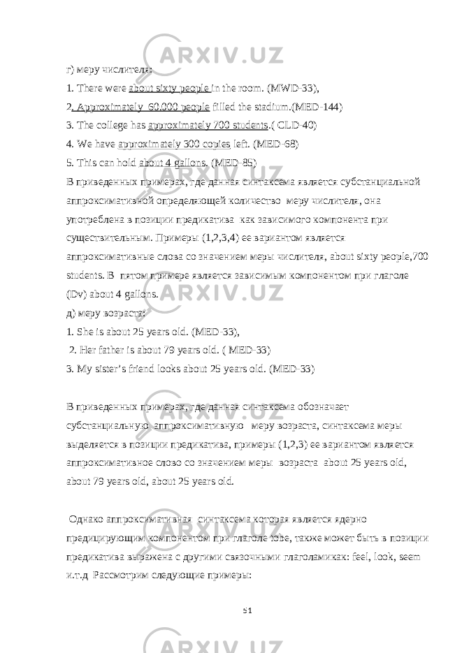 г ) меру числителя : 1. There were about sixty people in the room. (MWD-33), 2 . Approximately 60.000 people filled the stadium.(MED-144) 3. The college has approximately 700 students .( CLD-40) 4. We have approximately 300 copies left. (MED-68) 5. This can hold about 4 gallons . (MED-85) В приведенных примерах, где данная синтаксема является субстанциальной аппроксимативной определяющей количество меру числителя, она употреблена в позиции предикатива как зависимого компонента при существительным. Примеры (1,2,3,4) ее вариантом является аппроксимативные слова со значением меры числителя, about sixty people,700 students. В пятом примере является зависимым компонентом при глаголе ( Dv ) about 4 gallons . д ) меру возраста : 1. She is about 25 years old. (MED-33), 2. Her father is about 79 years old. ( MED-33) 3. My sister’s friend looks about 25 years old. (MED-33) В приведенных примерах, где данная синтаксема обозначает субстанциальную аппроксимативную меру возраста, синтаксема меры выделяется в позиции предикатива, примеры (1,2,3) ее вариантом является аппроксимативное слово со значением меры возраста a bout 25 years old , about 79 years old , about 25 years old . Однако аппроксимативная синтаксема которая является ядерно предицирующим компонентом при глаголе tobe , также может быть в позиции предикатива выражена с другими связочными глаголамикак: feel , look , seem и.т.д Рассмотрим следующие примеры: 51 