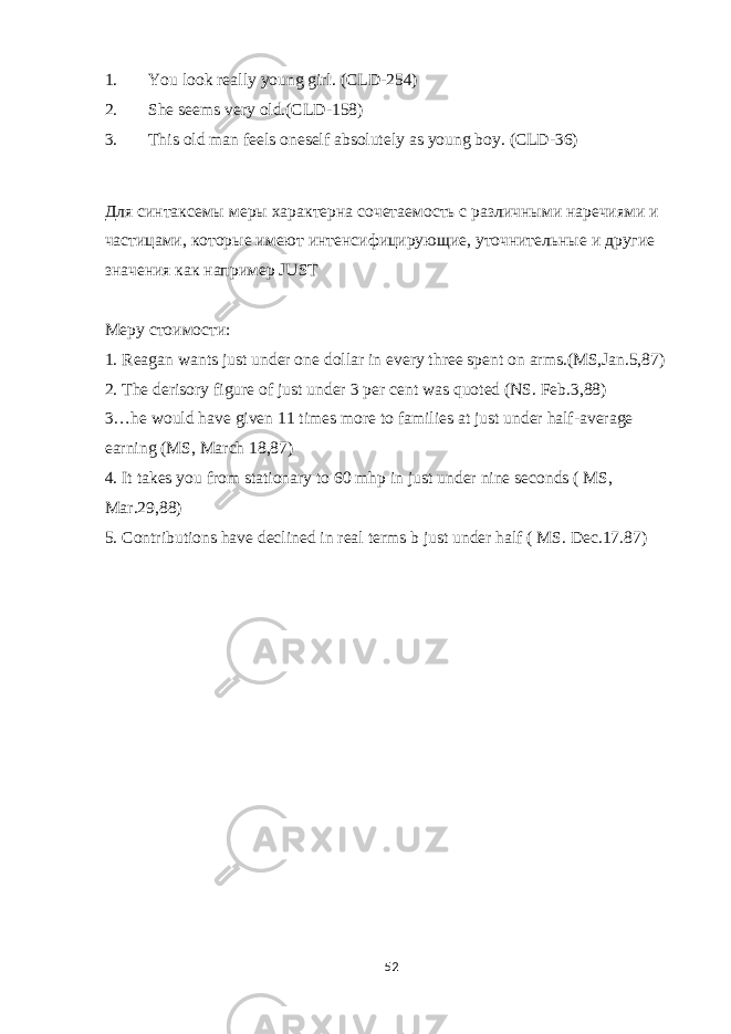 1. You look really young girl. (CLD-254) 2. She seems very old.(CLD-158) 3. This old man feels oneself absolutely as young boy. (CLD-36) Для синтаксемы меры характерна сочетаемость с различными наречиями и частицами, которые имеют интенсифицирующие, уточнительные и другие значения как например JUST M еру стоимости : 1. Reagan wants just under one dollar in every three spent on arms.(MS,Jan.5,87) 2. The derisory figure of just under 3 per cent was quoted (NS. Feb.3,88) 3…he would have given 11 times more to families at just under half-average earning (MS, March 18,87) 4. It takes you from stationary to 60 mhp in just under nine seconds ( MS, Mar.29,88) 5. Contributions have declined in real terms b just under half ( MS. Dec.17.87) 52 