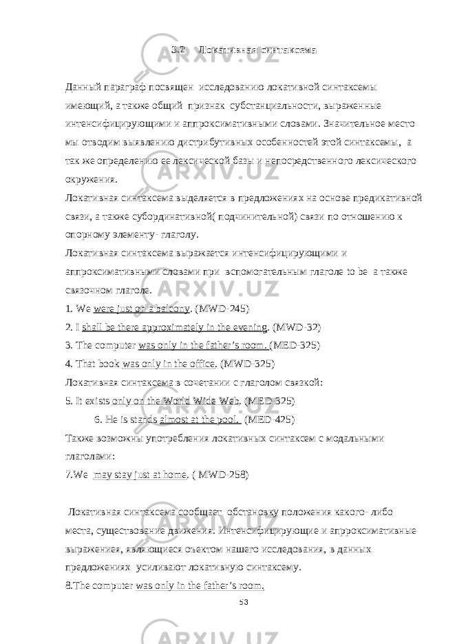 3.2 Локативная синтаксема Данный параграф посвящен исследованию локативной синтаксемы имеющий, а также общий признак субстанциальности, выраженные интенсифицирующими и аппроксимативными словами. Значительное место мы отводим выявлению дистрибутивных особенностей этой синтаксемы, а так же определению ее лексической базы и непосредственного лексического окружения. Локативная синтаксема выделяется в предложениях на основе предикативной связи, а также субординативной( подчинительной) связи по отношению к опорному элементу- глагол у. Локативная синтаксема выражается интенсифицирующими и аппроксимативными словами при вспомогательным глаголе to be а также связочном глаголе. 1. We were just on a balcony . (MWD-245) 2. I shall be there approximately in the evening . (MWD-32) 3 . The computer was only in the father’s room. (MED-325) 4 . Th at book was only in the office . ( MWD -325) Локативная синтаксема в сочетании с глаголом связкой : 5. It exists only on the World Wide Web . (MED-325) 6. He is stands almost at the pool. ( MED -425) Также возможны употребления локативных синтаксем с модальными глаголами: 7.We may stay just at home . ( MWD -258) Локативная синтаксема сооб щает обстановку положения какого- либо места, существование движения. Интенсифицирующие и апрроксимативные выражение я, являющиеся оъектом нашего исследования, в данных предложениях усиливают локативную синтаксему. 8.The computer was only in the father’s room. 53 