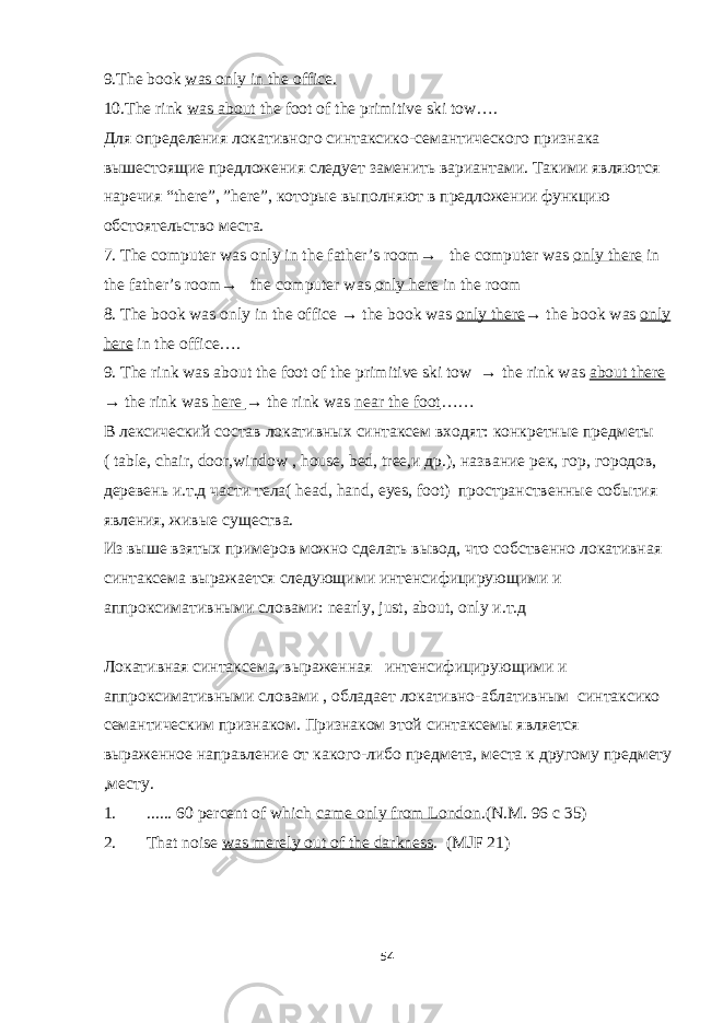 9.The book was only in the office. 10. The rink was about the foot of the primitive ski tow…. Для определения локативного синтаксико-семантического признака вышестоящие предложения следует заменить вариантами. Такими являются наречия “ there ”, ” here ”, кото рые выполняют в предложении функцию обстоятельство места. 7. The computer was only in the father’s room→ the computer was only there in the father’s room→ the computer was only here in the room 8. The book was only in the office → the book was only there → the book was only here in the office…. 9. The rink was about the foot of the primitive ski tow → the rink was about there → the rink was here → the rink was near the foot …… В лексический состав локативн ых синтаксем входят: конкретные предметы ( table , chair , door , window , house , bed , tree , и др.) , название рек, гор, городов, деревень и.т.д части тела( head , hand , eyes , foot ) пространственн ые события явления, живые существа. Из выше взятых примеров можно сделать вывод, что собственно локативная синтаксема выражается следующими интенсифицирующими и аппроксимативными словами: nearly , just , about , only и.т.д Локативная синтаксема, выраженная интенсифицирующими и аппроксимативными словами , обладает локативно - аблативн ым синтаксико семантическим признаком. Признаком этой синтаксемы является выраженное направление от к а кого-либо предмета, места к другому предмету ,месту. 1. ...... 60 percent of which came only from London . ( N . M. 96 c 35) 2. That noise was merely out of the darkness . (MJF 21) 54 