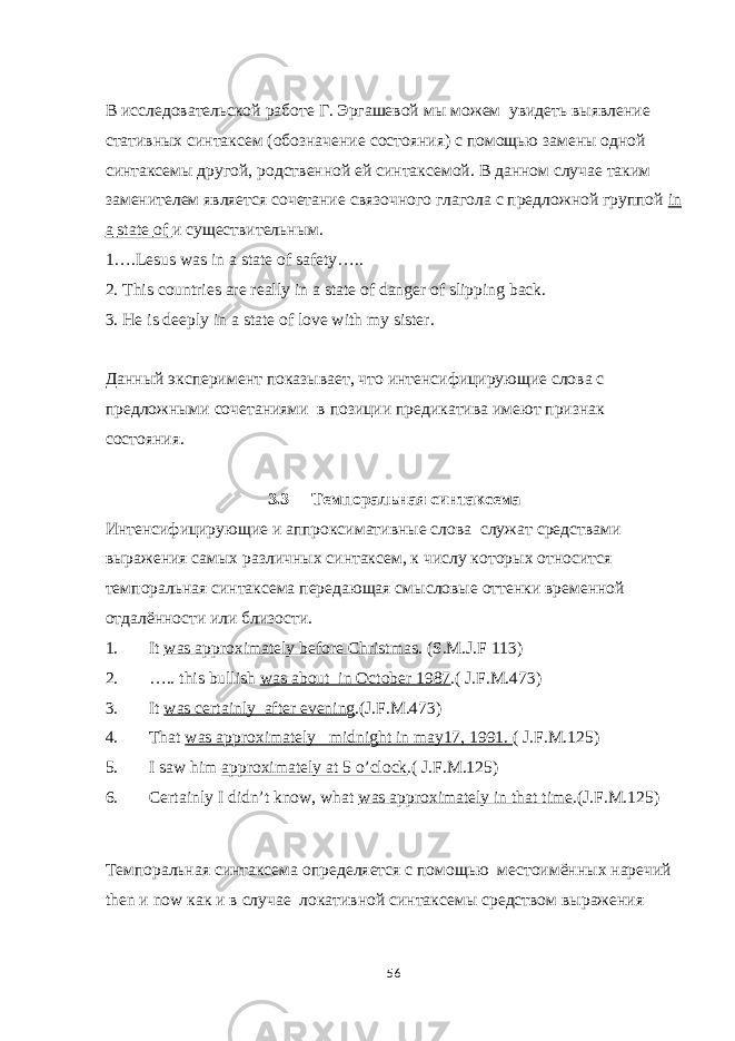 В исследовательской работе Г. Эргашевой м ы можем увидеть выявление стативных синтаксем (обозначение состояни я ) с помощью замены одной синтаксемы другой, родственной ей синтаксемой. В данном случае таким заменителем является сочетание связочного глагола с предложной группой in a state of и существительн ым. 1….Lesus was in a state of safety….. 2. This countries are really in a state of danger of slipping back. 3. He is deeply in a state of love with my sister. Данный эксперимент показывает, что интенсифицирующие слова с предложными сочетаниями в позиции предикатива имеют признак состояния. 3.3 Темпоральная синтаксема Интенсифицирующие и аппроксимативные слова служат средствами выражения самых различных синтаксем, к числу которых относится темпоральная синтаксема передающая смысловые оттенки временной отдалённости или близости. 1. It was approximately before Christmas . (S.M.J.F 113) 2. ….. this bullish was about in October 1987 .( J.F.M.473) 3. It was certainly after evening .(J.F.M.473) 4. That was approximately midnight in may17, 1991. ( J.F.M.125) 5. I saw him approximately at 5 o’clock .( J.F.M.125) 6. Certainly I didn’t know, what was approximately in that time .(J.F.M.125) Темпоральная синтаксема опред е ляется с помо щью местоимённых наречий then и now как и в случае локативной синтаксем ы средством выражения 56 