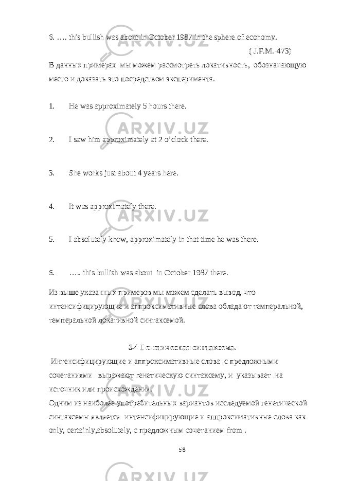 6. …. this bullish was about in October 1987 in the sphere of economy. ( J . F . M .-473) В данных примерах мы можем рассмотреть локативность, обозначающую место и доказать это посредством эксперимента. 1. He was approximately 5 hours there. 2. I saw him approximately at 2 o’clock there. 3. She works just about 4 years here. 4. It was approximately there. 5. I absolutely know, approximately in that time he was there. 6. ….. this bullish was about in October 1987 there. Из выше указанных примеров мы можем сделать вывод, что интенсифицирующие и аппроксимативные слова обладают темперальной, темперальной локативной синтаксемой. 3.4 Генетическая синтаксема. Интенсифицирующие и аппроксимативные слова с предложными сочетаниями выражают генетическую синтаксему, и указывает на источник или происхождения. Одним из наиболее употребительных вариантов исследуемой генетической синтаксемы является интенсифицирующие и аппроксимативные слова как only , certainly , absolutely , с предложным сочетанием from . 58 