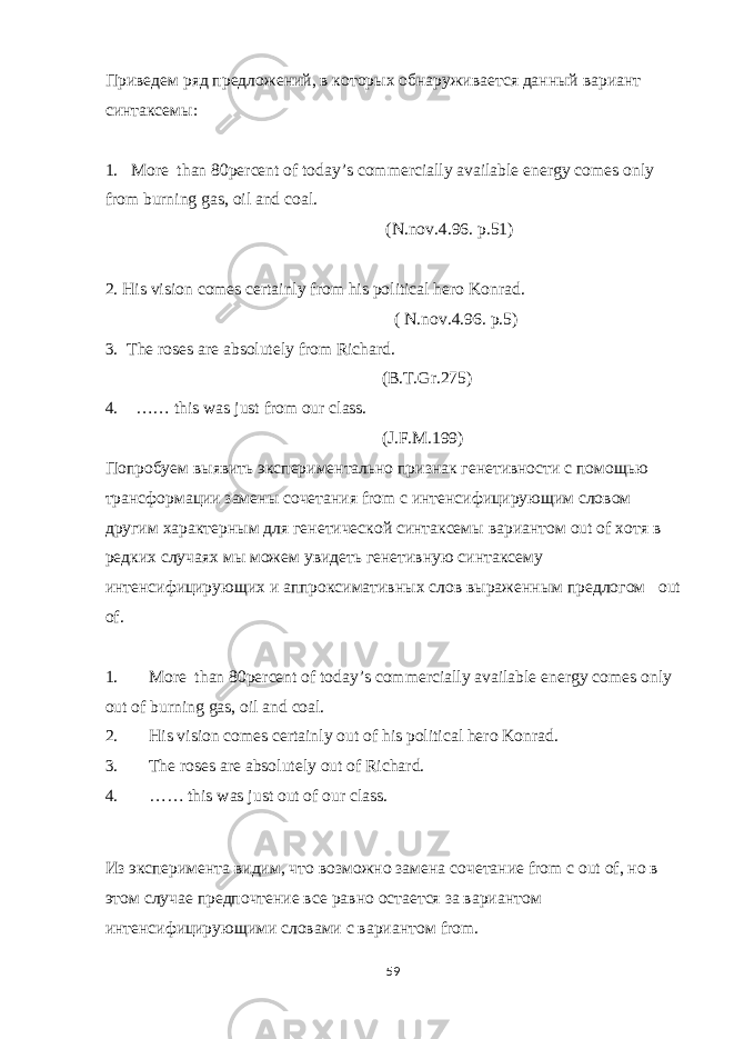 Приведем ряд предложений, в которых обнаруживается данный вариант синтаксемы: 1. More than 80percent of today’s commercially available energy comes only from burning gas, oil and coal. (N.nov.4.96. p.51) 2. His vision comes certainly from his political hero Konrad. ( N.nov.4.96. p.5) 3. The roses are absolutely from Richard. (B.T.Gr.275) 4. …… this was just from our class. ( J . F . M .199) Попробуем выявить экспериментально признак генетивности с помощью трансформации замены сочетания from с интенсифицирующим словом другим характерным для генетической синтаксемы вариантом out of хотя в редких случаях мы можем увидеть генетивную синтаксему интенсифицирующих и аппроксимативных слов выраженным предлогом out of. 1. More than 80percent of today’s commercially available energy comes only out of burning gas, oil and coal. 2. His vision comes certainly out of his political hero Konrad. 3. The roses are absolutely out of Richard. 4. …… this was just out of our class. Из эксперимента видим, что возможно замена сочетание from с out of , но в этом случае предпочтение все равно остается за вариантом интенсифицирующими словами с вариантом from . 59 