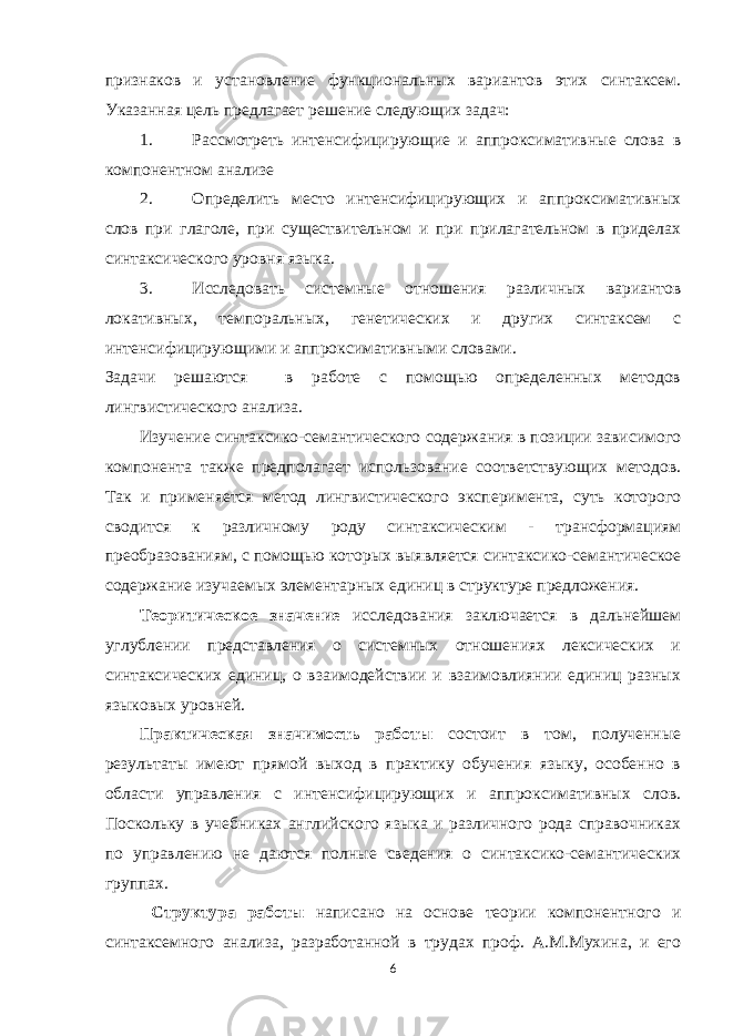 признаков и установление функциональных вариантов этих синтаксем. Указанная цель предлагает решение следующих задач: 1. Рассмотреть интенсифицирующие и аппроксимативные слова в компонентном анализе 2. Определить место интенсифицирующих и аппроксимативных слов при глаголе, при существительном и при прилагательном в приделах синтаксического уровня языка. 3. Исследовать системные отношения различных вариантов локативных, темпоральных, генетических и других синтаксем с интенсифицирующими и аппроксимативными словами. Задачи решаются в работе с помощью определенных методов лингвистического анализа. Изучение синтаксико-семантического содержания в позиции зависимого компонента также предполагает использование соответствующих методов. Так и применяется метод лингвистического эксперимента, суть которого сводится к различному роду синтаксическим - трансформациям преобразованиям, с помощью которых выявляется синтаксико-семантическое содержание изучаемых элементарных единиц в структуре предложения. Теоритическое значение исследования заключается в дальнейшем углублении представления о системных отношениях лексических и синтаксических единиц, о взаимодействии и взаимовлиянии единиц разных языковых уровней. Практическая значимость работы состоит в том, полученные результаты имеют прямой выход в практику обучения языку, особенно в области управления с интенсифицирующих и аппроксимативных слов. Поскольку в учебниках английского языка и различного рода справочниках по управлению не даются полные сведения о синтаксико-семантических группах. Структура работы написано на основе теории компонентного и синтаксемного анализа, разработанной в трудах проф. А.М.Мухина, и его 6 