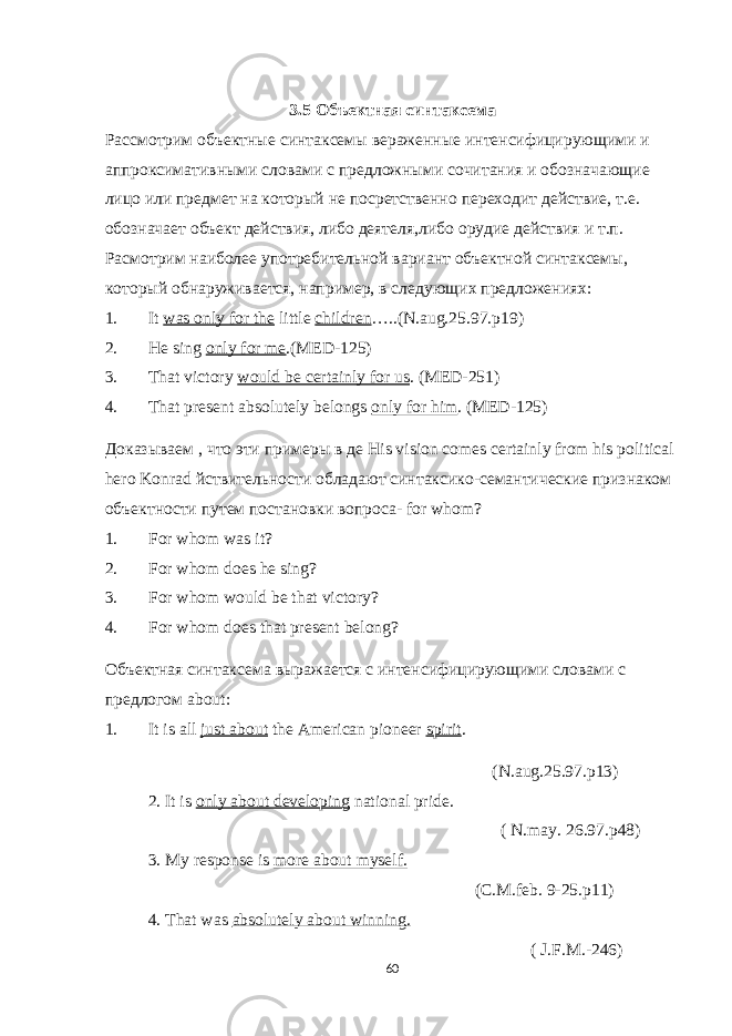 3.5 Объектная синтаксема Рассмотрим объектные синтаксемы вераженные интенсифицирующими и аппроксимативными словами с предложными сочитания и обозначающие лицо или предмет на который не посретственно переходит действие, т.е. обозначает объект действия, либо деятеля,либо орудие действия и т.п. Расмотрим наиболее употребительной вариант объектной синтаксемы, который обнаруживается, например, в следующих предложениях: 1. It was only for the little children …..(N.aug.25.97.p19) 2. He sing only for me .(MED-125) 3. That victory would be certainly for us . (MED-251) 4. That present absolutely belongs only for him . (MED-125) Доказываем , что эти примеры в де His vision comes certainly from his political hero Konrad йствительности обладают синтаксико-семантические признаком объектности путем постановки вопроса- for whom ? 1. For whom was it? 2. For whom does he sing? 3. For whom would be that victory? 4. For whom does that present belong? Объектная синтаксема выражается с интенсифицирующими словами с предлогом about : 1. It is all just about the American pioneer spirit . (N.aug.25.97.p13) 2. It is only about developing national pride. ( N.may. 26.97.p48) 3. My response is more about myself. (C.M.feb. 9-25.p11) 4. That was absolutely about winning. ( J.F.M.-246) 60 