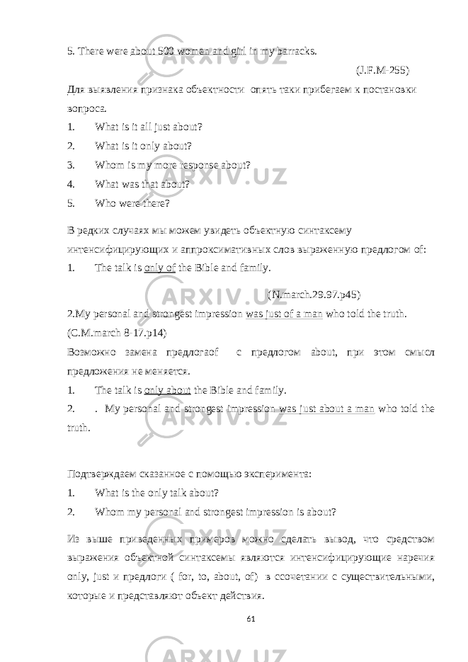 5. There were about 500 women and girl in my barracks. ( J . F . M -255) Для выявления признака объектности опять таки прибегаем к постановки вопроса. 1. What is it all just about? 2. What is it only about? 3. Whom is my more response about? 4. What was that about? 5. Who were there? В редких случаях мы можем увидеть объектную синтаксему интенсифицирующих и аппроксимативных слов выраженную предлогом of : 1. The talk is only of the Bible and family. (N.march.29.97.p45) 2.My personal and strongest impression was just of a man who told the truth. ( C . M . march 8-17. p 14) Возможно замена предлог а of с предлогом about , при этом смысл предложения не меняется. 1. The talk is only about the Bible and family. 2. . My personal and strongest impression was just about a man who told the truth. Подтверждаем сказанное с помощью эксперимента: 1. What is the only talk about? 2. Whom my personal and strongest impression is about? Из выше приведенных примеров можно сделать вывод, что средством выражения объектной синтаксемы являются интенсифицирующие наречия only , just и предлоги ( for , to , about , of ) в с сочетании с существительными, которые и представляют объект действия. 61 