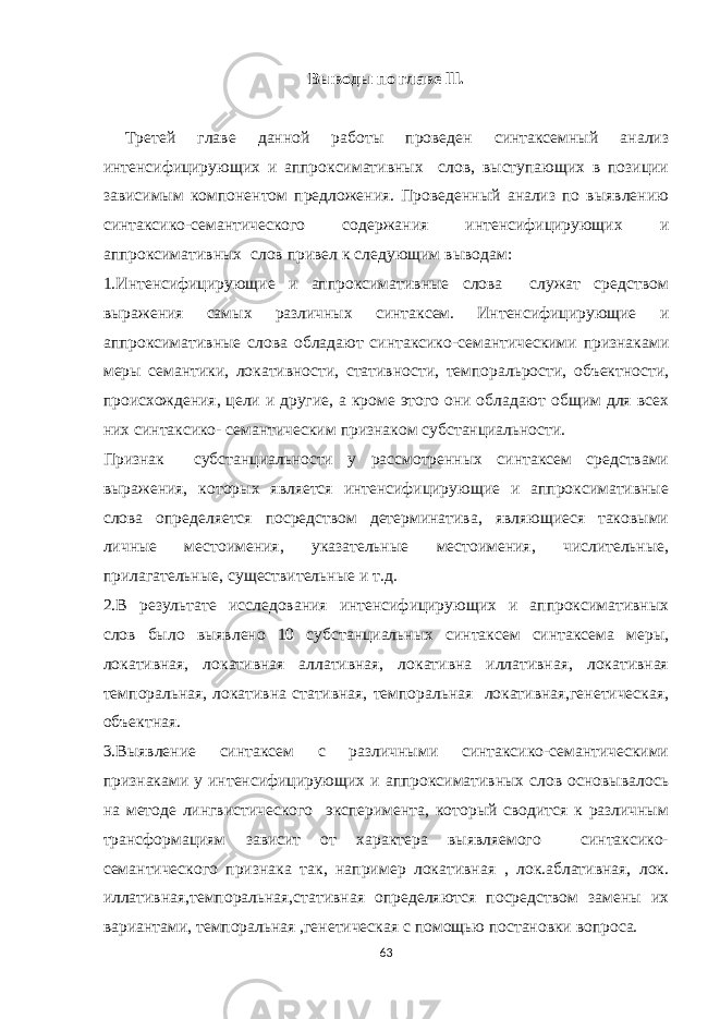 Выводы по главе lll. Третей главе данной работы проведен синтаксемный анализ интенсифицирующих и аппроксимативных слов, выступающих в позиции зависимым компонентом предложения. Проведенный анализ по выявлению синтаксико-семантического содержания интенсифицирующих и аппроксимативных слов привел к следующим выводам: 1.Интенсифицирующие и аппроксимативные слова служат средством выражения самых различных синтаксем. Интенсифицирующие и аппроксимативные слова обладают синтаксико-семантическими признаками меры семантики, локативности, стативности, темпоральрости, объектности, происхождения, цели и другие, а кроме этого они обладают общим для всех них синтаксико- семантическим признаком субстанциальности. Признак субстанциальности у рассмотренных синтаксем средствами выражения, которых является интенсифицирующие и аппроксимативные слова определяется посредством детерминатива, являющиеся таковыми личные местоимения, указательные местоимения, числительные, прилагательные, существительные и т.д. 2.В результате исследования интенсифицирующих и аппроксимативных слов было выявлено 10 субстанциальных синтаксем синтаксема меры, локативная, локативная аллативная, локативна иллативная, локативная темпоральная, локативна стативная, темпоральная локативная,генетическая, объектная. 3.Выявление синтаксем с различными синтаксико-семантическими признаками у интенсифицирующих и аппроксимативных слов основывалось на методе лингвистического эксперимента, который сводится к различным трансформациям зависит от характера выявляемого синтаксико- семантического признака так, например локативная , лок.аблативная, лок. иллативная,темпоральная,стативная определяются посредством замены их вариантами, темпоральная ,генетическая с помощью постановки вопроса. 63 